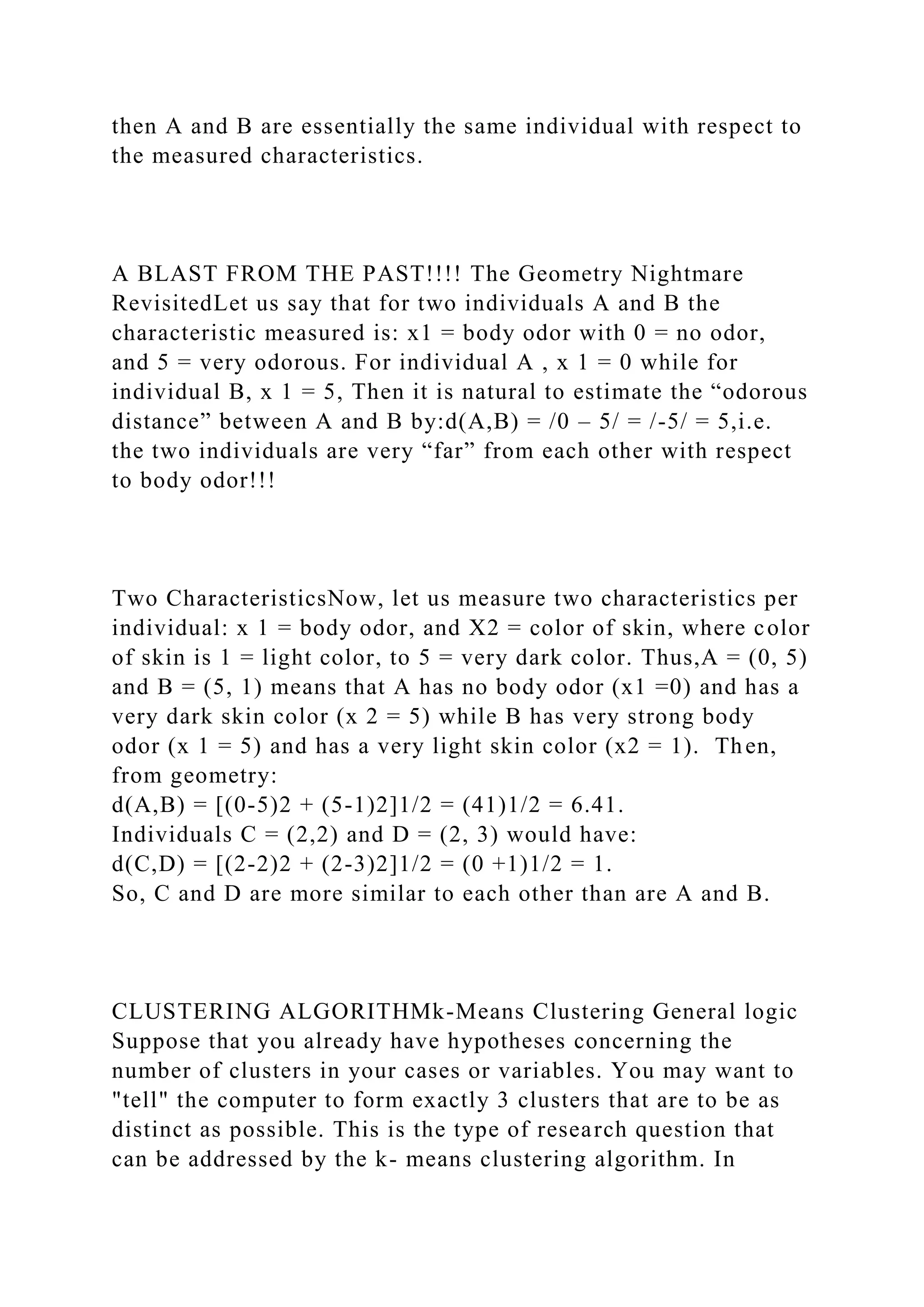 then A and B are essentially the same individual with respect to
the measured characteristics.
A BLAST FROM THE PAST!!!! The Geometry Nightmare
RevisitedLet us say that for two individuals A and B the
characteristic measured is: x1 = body odor with 0 = no odor,
and 5 = very odorous. For individual A , x 1 = 0 while for
individual B, x 1 = 5, Then it is natural to estimate the “odorous
distance” between A and B by:d(A,B) = /0 – 5/ = /-5/ = 5,i.e.
the two individuals are very “far” from each other with respect
to body odor!!!
Two CharacteristicsNow, let us measure two characteristics per
individual: x 1 = body odor, and X2 = color of skin, where color
of skin is 1 = light color, to 5 = very dark color. Thus,A = (0, 5)
and B = (5, 1) means that A has no body odor (x1 =0) and has a
very dark skin color (x 2 = 5) while B has very strong body
odor (x 1 = 5) and has a very light skin color (x2 = 1). Then,
from geometry:
d(A,B) = [(0-5)2 + (5-1)2]1/2 = (41)1/2 = 6.41.
Individuals C = (2,2) and D = (2, 3) would have:
d(C,D) = [(2-2)2 + (2-3)2]1/2 = (0 +1)1/2 = 1.
So, C and D are more similar to each other than are A and B.
CLUSTERING ALGORITHMk-Means Clustering General logic
Suppose that you already have hypotheses concerning the
number of clusters in your cases or variables. You may want to
"tell" the computer to form exactly 3 clusters that are to be as
distinct as possible. This is the type of research question that
can be addressed by the k- means clustering algorithm. In
 