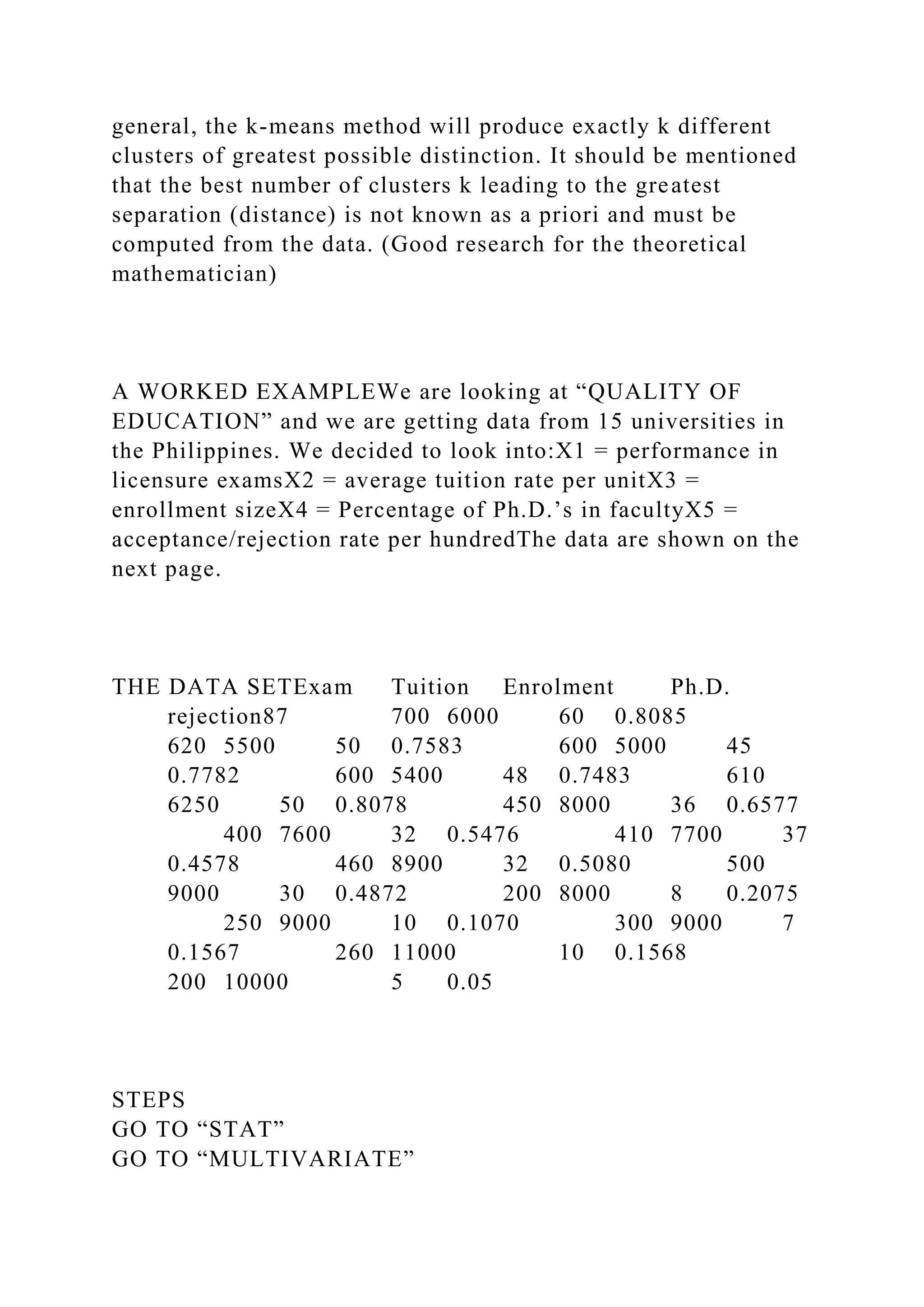 general, the k-means method will produce exactly k different
clusters of greatest possible distinction. It should be mentioned
that the best number of clusters k leading to the greatest
separation (distance) is not known as a priori and must be
computed from the data. (Good research for the theoretical
mathematician)
A WORKED EXAMPLEWe are looking at “QUALITY OF
EDUCATION” and we are getting data from 15 universities in
the Philippines. We decided to look into:X1 = performance in
licensure examsX2 = average tuition rate per unitX3 =
enrollment sizeX4 = Percentage of Ph.D.’s in facultyX5 =
acceptance/rejection rate per hundredThe data are shown on the
next page.
THE DATA SETExam Tuition Enrolment Ph.D.
rejection87 700 6000 60 0.8085
620 5500 50 0.7583 600 5000 45
0.7782 600 5400 48 0.7483 610
6250 50 0.8078 450 8000 36 0.6577
400 7600 32 0.5476 410 7700 37
0.4578 460 8900 32 0.5080 500
9000 30 0.4872 200 8000 8 0.2075
250 9000 10 0.1070 300 9000 7
0.1567 260 11000 10 0.1568
200 10000 5 0.05
STEPS
GO TO “STAT”
GO TO “MULTIVARIATE”
 