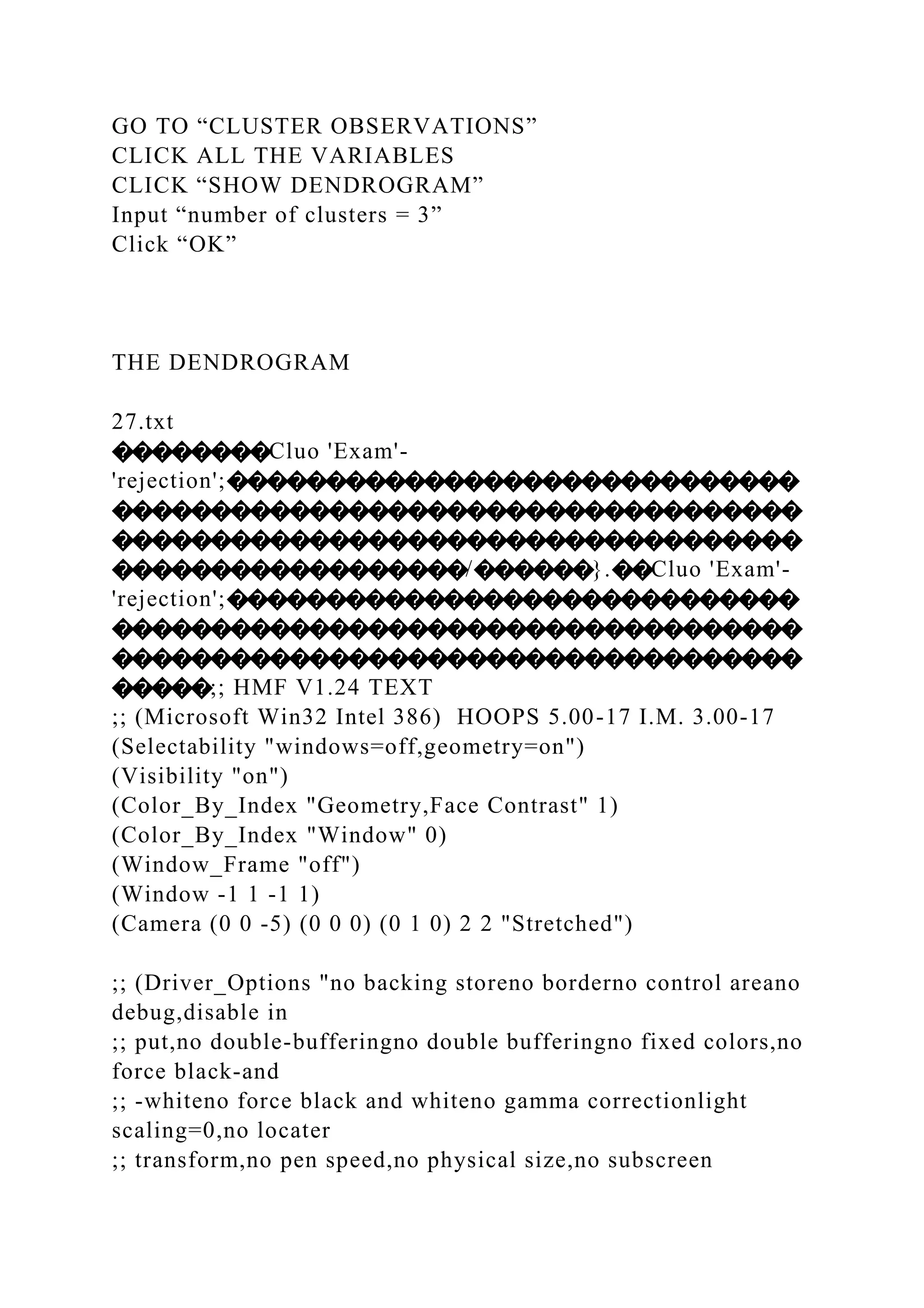 GO TO “CLUSTER OBSERVATIONS”
CLICK ALL THE VARIABLES
CLICK “SHOW DENDROGRAM”
Input “number of clusters = 3”
Click “OK”
THE DENDROGRAM
27.txt
��������Cluo 'Exam'-
'rejection';�����������������������������
�����������������������������������
�����������������������������������
������������������/������}.��Cluo 'Exam'-
'rejection';�����������������������������
�����������������������������������
�����������������������������������
�����;; HMF V1.24 TEXT
;; (Microsoft Win32 Intel 386) HOOPS 5.00-17 I.M. 3.00-17
(Selectability "windows=off,geometry=on")
(Visibility "on")
(Color_By_Index "Geometry,Face Contrast" 1)
(Color_By_Index "Window" 0)
(Window_Frame "off")
(Window -1 1 -1 1)
(Camera (0 0 -5) (0 0 0) (0 1 0) 2 2 "Stretched")
;; (Driver_Options "no backing storeno borderno control areano
debug,disable in
;; put,no double-bufferingno double bufferingno fixed colors,no
force black-and
;; -whiteno force black and whiteno gamma correctionlight
scaling=0,no locater
;; transform,no pen speed,no physical size,no subscreen
 