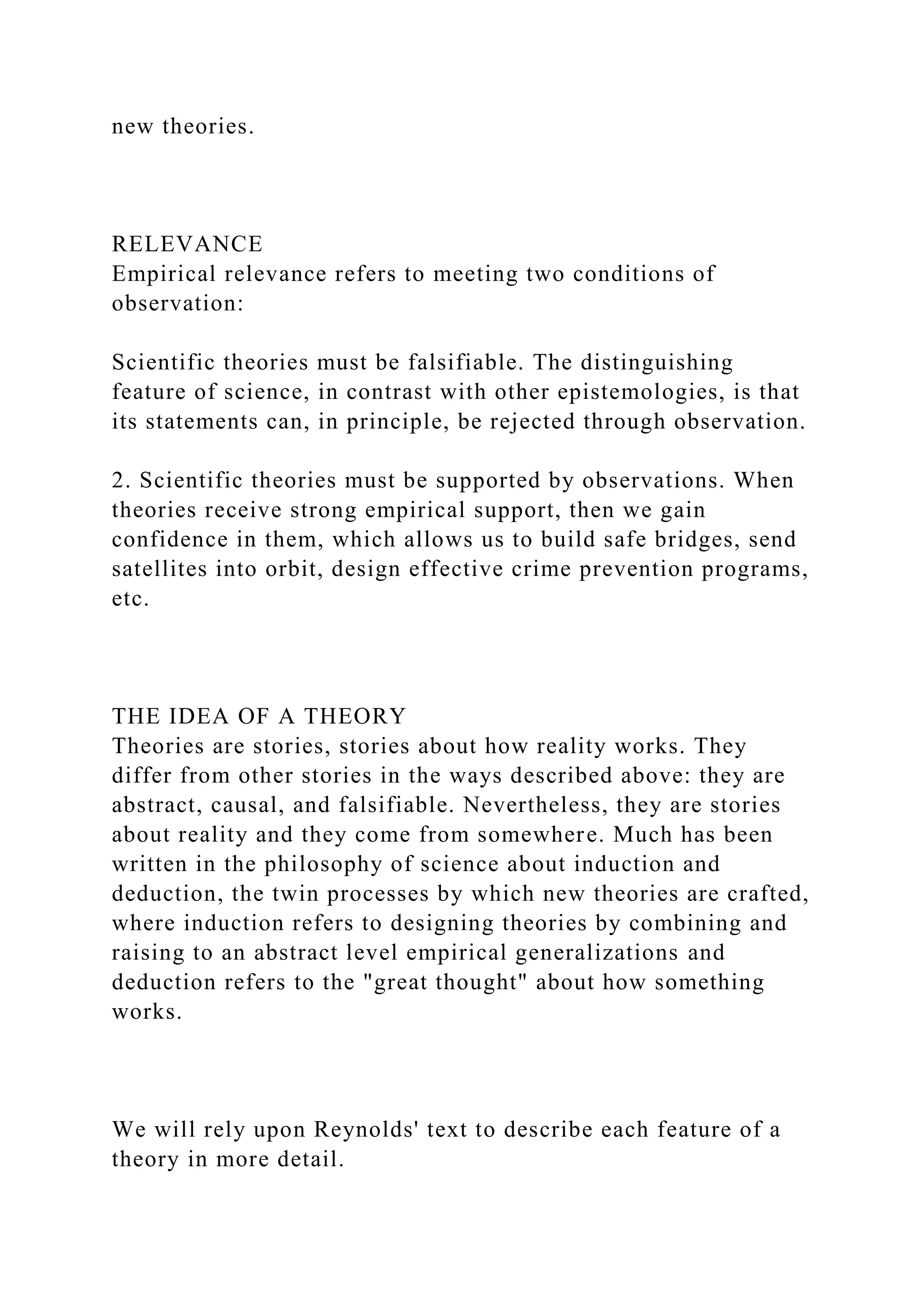 new theories.
RELEVANCE
Empirical relevance refers to meeting two conditions of
observation:
Scientific theories must be falsifiable. The distinguishing
feature of science, in contrast with other epistemologies, is that
its statements can, in principle, be rejected through observation.
2. Scientific theories must be supported by observations. When
theories receive strong empirical support, then we gain
confidence in them, which allows us to build safe bridges, send
satellites into orbit, design effective crime prevention programs,
etc.
THE IDEA OF A THEORY
Theories are stories, stories about how reality works. They
differ from other stories in the ways described above: they are
abstract, causal, and falsifiable. Nevertheless, they are stories
about reality and they come from somewhere. Much has been
written in the philosophy of science about induction and
deduction, the twin processes by which new theories are crafted,
where induction refers to designing theories by combining and
raising to an abstract level empirical generalizations and
deduction refers to the "great thought" about how something
works.
We will rely upon Reynolds' text to describe each feature of a
theory in more detail.
 