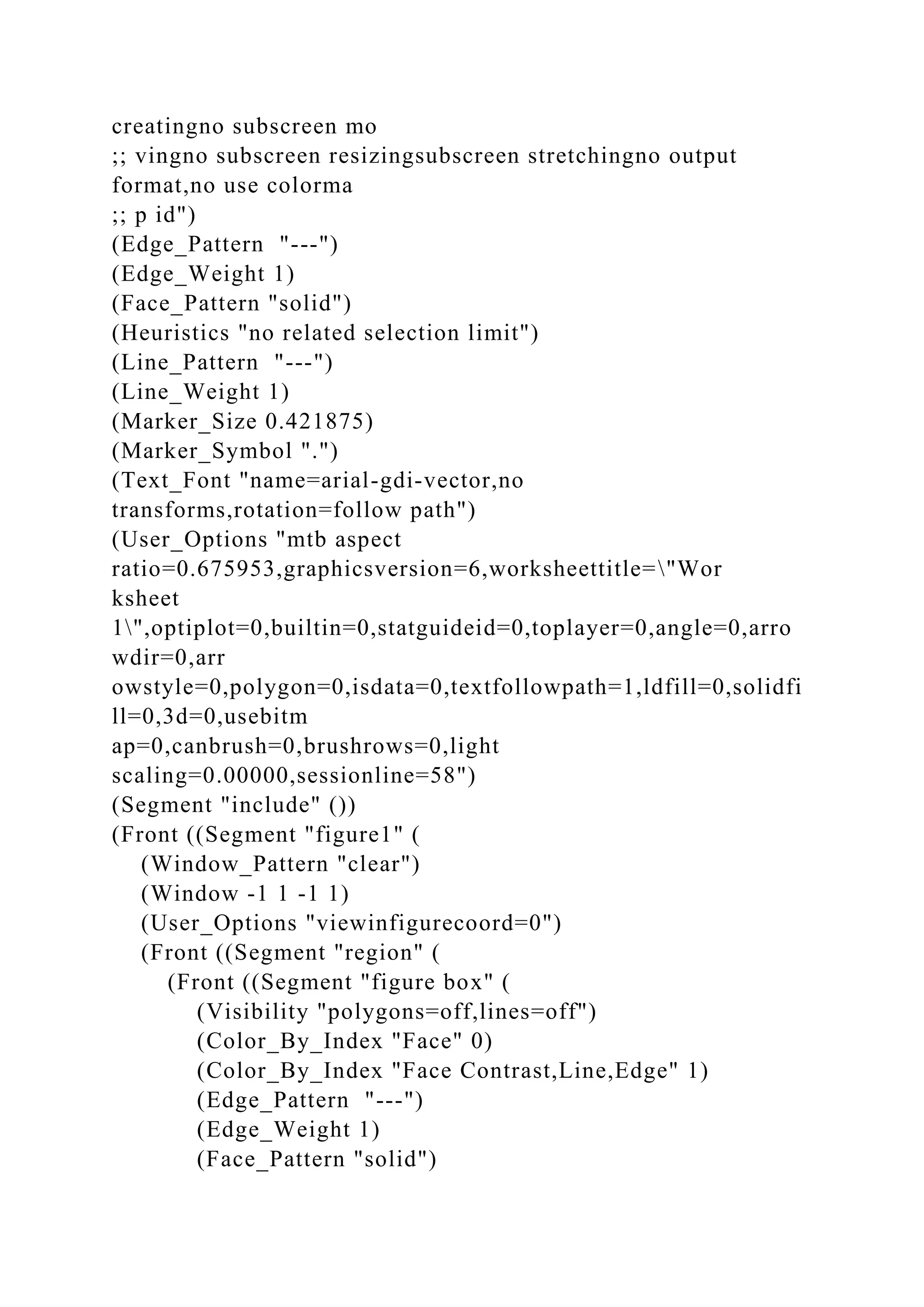 creatingno subscreen mo
;; vingno subscreen resizingsubscreen stretchingno output
format,no use colorma
;; p id")
(Edge_Pattern "---")
(Edge_Weight 1)
(Face_Pattern "solid")
(Heuristics "no related selection limit")
(Line_Pattern "---")
(Line_Weight 1)
(Marker_Size 0.421875)
(Marker_Symbol ".")
(Text_Font "name=arial-gdi-vector,no
transforms,rotation=follow path")
(User_Options "mtb aspect
ratio=0.675953,graphicsversion=6,worksheettitle="Wor
ksheet
1",optiplot=0,builtin=0,statguideid=0,toplayer=0,angle=0,arro
wdir=0,arr
owstyle=0,polygon=0,isdata=0,textfollowpath=1,ldfill=0,solidfi
ll=0,3d=0,usebitm
ap=0,canbrush=0,brushrows=0,light
scaling=0.00000,sessionline=58")
(Segment "include" ())
(Front ((Segment "figure1" (
(Window_Pattern "clear")
(Window -1 1 -1 1)
(User_Options "viewinfigurecoord=0")
(Front ((Segment "region" (
(Front ((Segment "figure box" (
(Visibility "polygons=off,lines=off")
(Color_By_Index "Face" 0)
(Color_By_Index "Face Contrast,Line,Edge" 1)
(Edge_Pattern "---")
(Edge_Weight 1)
(Face_Pattern "solid")
 