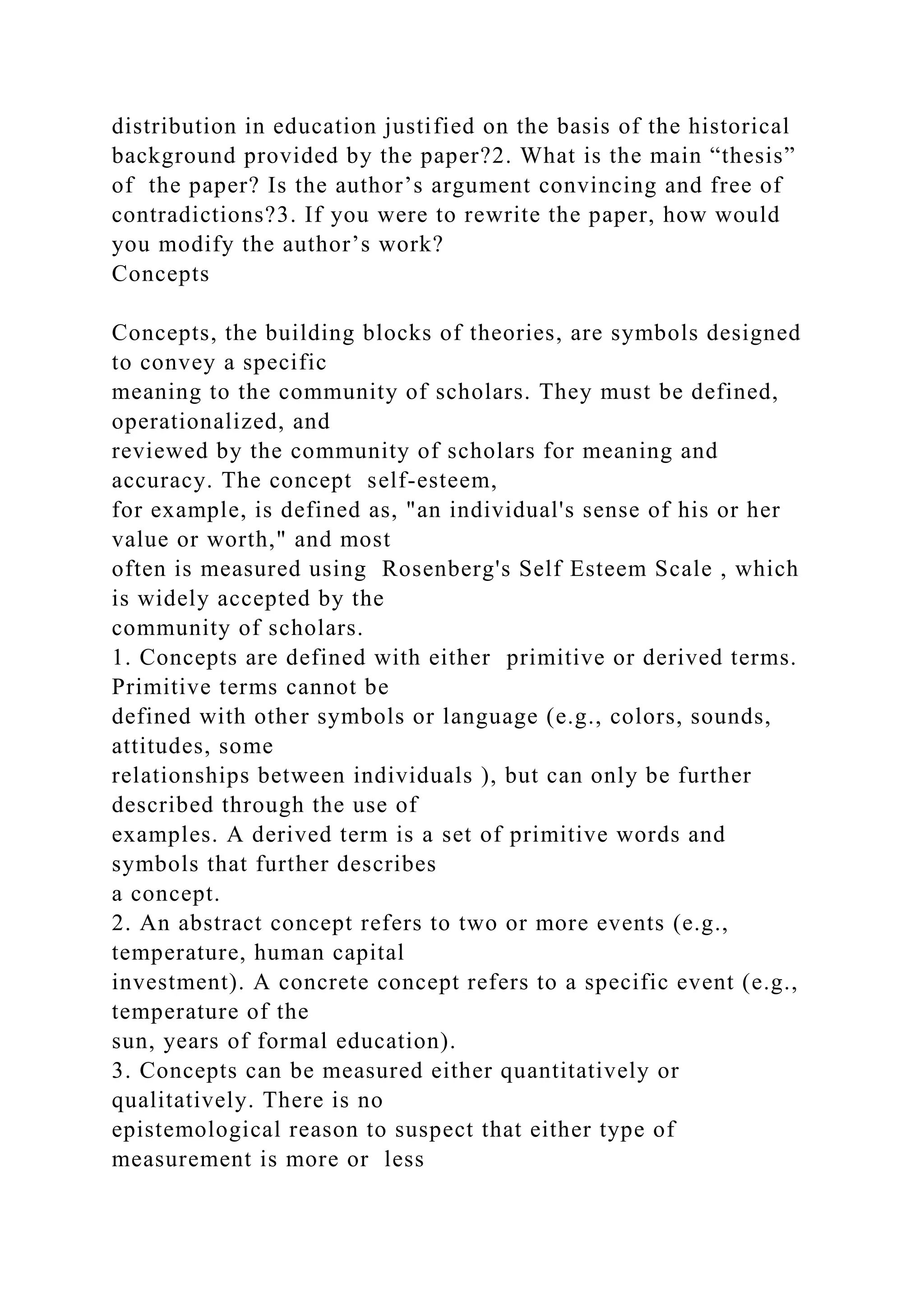 distribution in education justified on the basis of the historical
background provided by the paper?2. What is the main “thesis”
of the paper? Is the author’s argument convincing and free of
contradictions?3. If you were to rewrite the paper, how would
you modify the author’s work?
Concepts
Concepts, the building blocks of theories, are symbols designed
to convey a specific
meaning to the community of scholars. They must be defined,
operationalized, and
reviewed by the community of scholars for meaning and
accuracy. The concept self-esteem,
for example, is defined as, "an individual's sense of his or her
value or worth," and most
often is measured using Rosenberg's Self Esteem Scale , which
is widely accepted by the
community of scholars.
1. Concepts are defined with either primitive or derived terms.
Primitive terms cannot be
defined with other symbols or language (e.g., colors, sounds,
attitudes, some
relationships between individuals ), but can only be further
described through the use of
examples. A derived term is a set of primitive words and
symbols that further describes
a concept.
2. An abstract concept refers to two or more events (e.g.,
temperature, human capital
investment). A concrete concept refers to a specific event (e.g.,
temperature of the
sun, years of formal education).
3. Concepts can be measured either quantitatively or
qualitatively. There is no
epistemological reason to suspect that either type of
measurement is more or less
 
