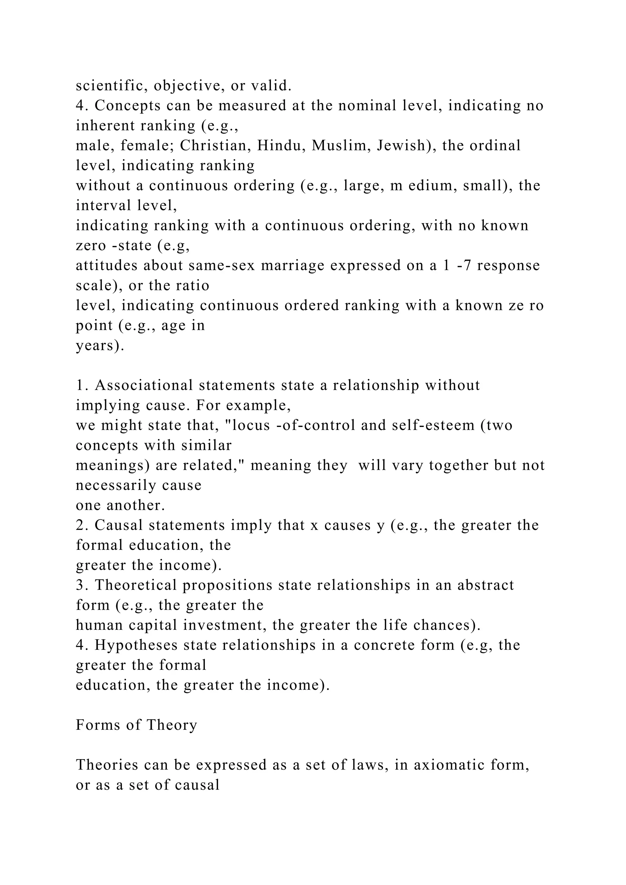 scientific, objective, or valid.
4. Concepts can be measured at the nominal level, indicating no
inherent ranking (e.g.,
male, female; Christian, Hindu, Muslim, Jewish), the ordinal
level, indicating ranking
without a continuous ordering (e.g., large, m edium, small), the
interval level,
indicating ranking with a continuous ordering, with no known
zero -state (e.g,
attitudes about same-sex marriage expressed on a 1 -7 response
scale), or the ratio
level, indicating continuous ordered ranking with a known ze ro
point (e.g., age in
years).
1. Associational statements state a relationship without
implying cause. For example,
we might state that, "locus -of-control and self-esteem (two
concepts with similar
meanings) are related," meaning they will vary together but not
necessarily cause
one another.
2. Causal statements imply that x causes y (e.g., the greater the
formal education, the
greater the income).
3. Theoretical propositions state relationships in an abstract
form (e.g., the greater the
human capital investment, the greater the life chances).
4. Hypotheses state relationships in a concrete form (e.g, the
greater the formal
education, the greater the income).
Forms of Theory
Theories can be expressed as a set of laws, in axiomatic form,
or as a set of causal
 