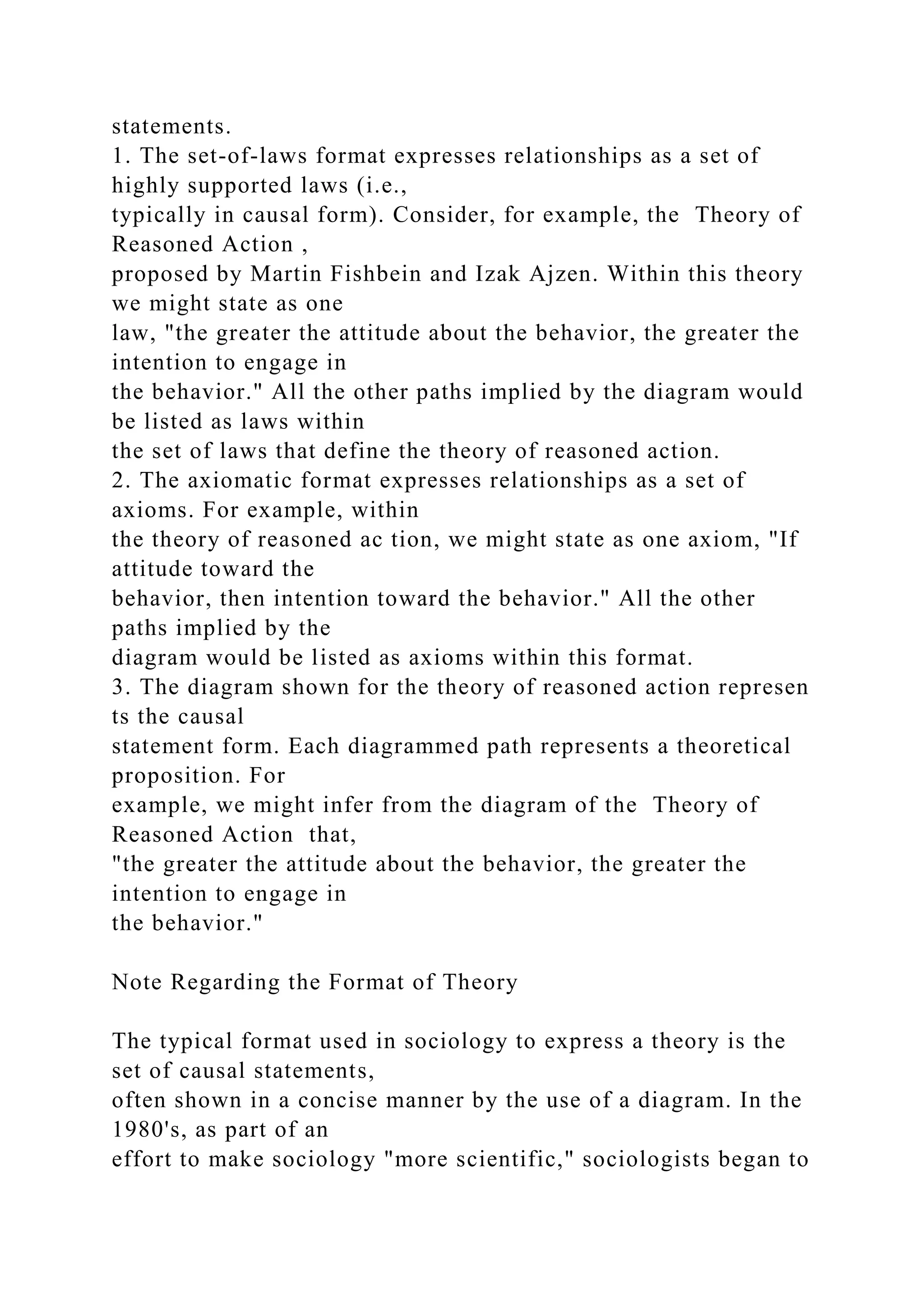 statements.
1. The set-of-laws format expresses relationships as a set of
highly supported laws (i.e.,
typically in causal form). Consider, for example, the Theory of
Reasoned Action ,
proposed by Martin Fishbein and Izak Ajzen. Within this theory
we might state as one
law, "the greater the attitude about the behavior, the greater the
intention to engage in
the behavior." All the other paths implied by the diagram would
be listed as laws within
the set of laws that define the theory of reasoned action.
2. The axiomatic format expresses relationships as a set of
axioms. For example, within
the theory of reasoned ac tion, we might state as one axiom, "If
attitude toward the
behavior, then intention toward the behavior." All the other
paths implied by the
diagram would be listed as axioms within this format.
3. The diagram shown for the theory of reasoned action represen
ts the causal
statement form. Each diagrammed path represents a theoretical
proposition. For
example, we might infer from the diagram of the Theory of
Reasoned Action that,
"the greater the attitude about the behavior, the greater the
intention to engage in
the behavior."
Note Regarding the Format of Theory
The typical format used in sociology to express a theory is the
set of causal statements,
often shown in a concise manner by the use of a diagram. In the
1980's, as part of an
effort to make sociology "more scientific," sociologists began to
 