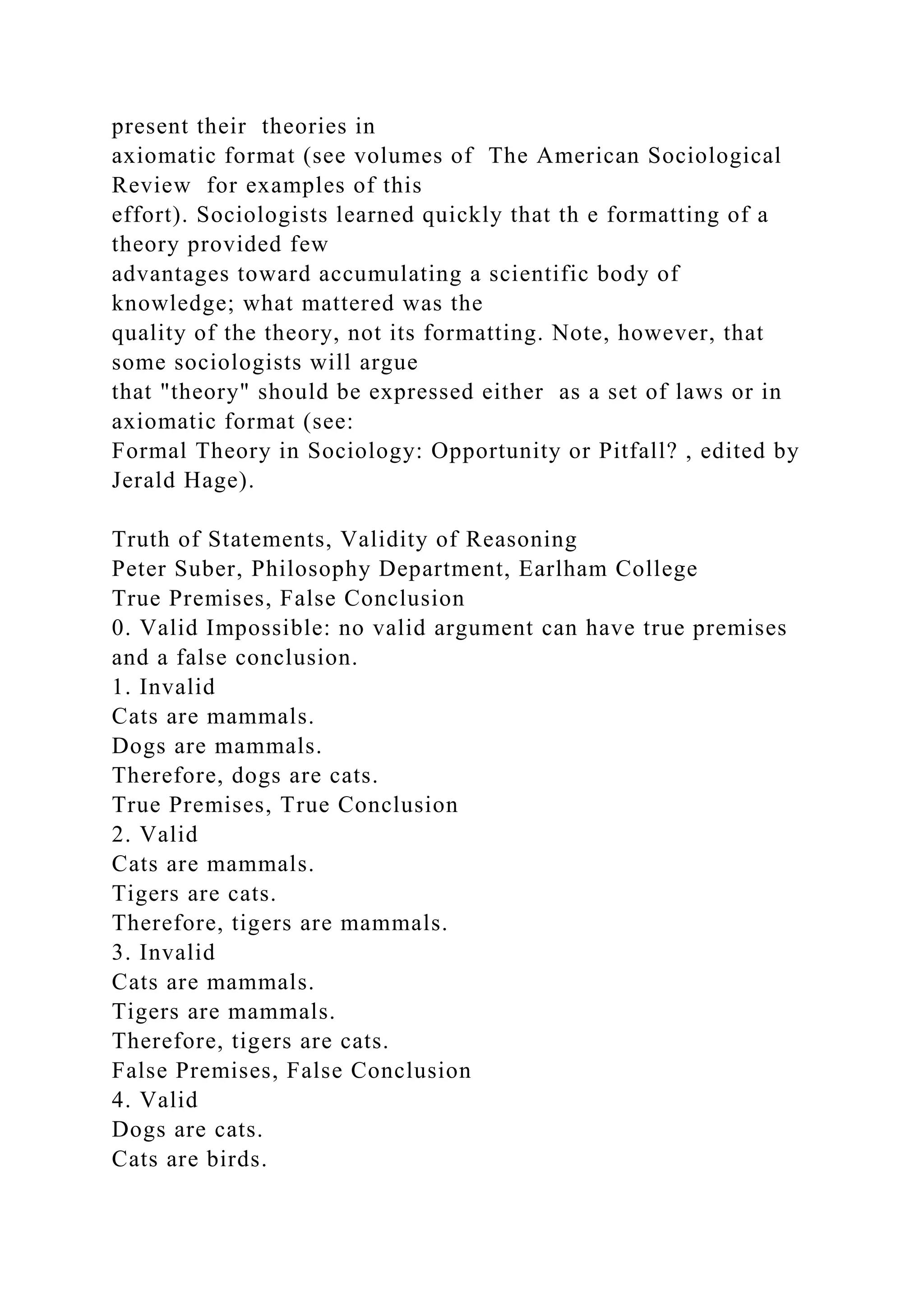 present their theories in
axiomatic format (see volumes of The American Sociological
Review for examples of this
effort). Sociologists learned quickly that th e formatting of a
theory provided few
advantages toward accumulating a scientific body of
knowledge; what mattered was the
quality of the theory, not its formatting. Note, however, that
some sociologists will argue
that "theory" should be expressed either as a set of laws or in
axiomatic format (see:
Formal Theory in Sociology: Opportunity or Pitfall? , edited by
Jerald Hage).
Truth of Statements, Validity of Reasoning
Peter Suber, Philosophy Department, Earlham College
True Premises, False Conclusion
0. Valid Impossible: no valid argument can have true premises
and a false conclusion.
1. Invalid
Cats are mammals.
Dogs are mammals.
Therefore, dogs are cats.
True Premises, True Conclusion
2. Valid
Cats are mammals.
Tigers are cats.
Therefore, tigers are mammals.
3. Invalid
Cats are mammals.
Tigers are mammals.
Therefore, tigers are cats.
False Premises, False Conclusion
4. Valid
Dogs are cats.
Cats are birds.
 