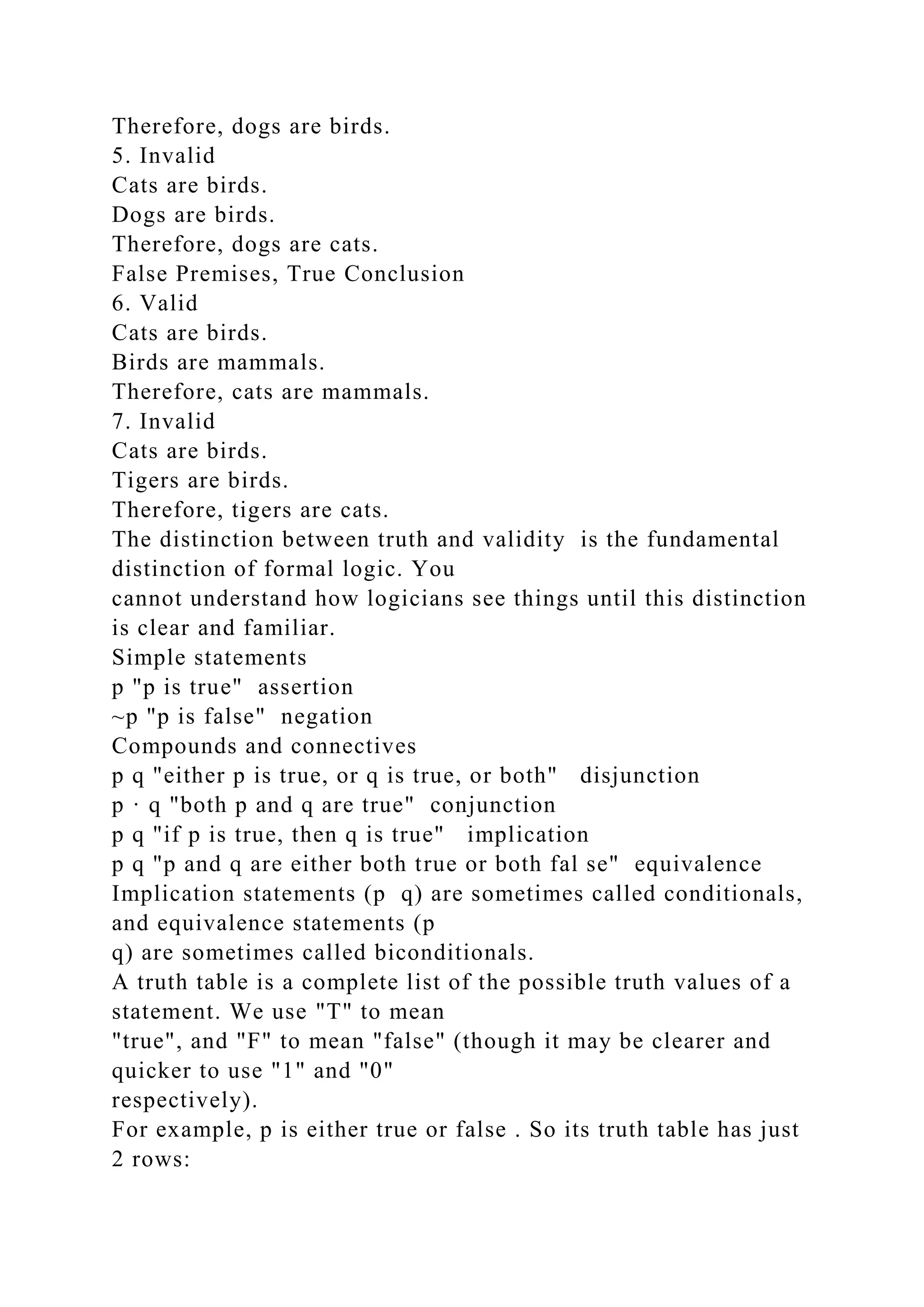 Therefore, dogs are birds.
5. Invalid
Cats are birds.
Dogs are birds.
Therefore, dogs are cats.
False Premises, True Conclusion
6. Valid
Cats are birds.
Birds are mammals.
Therefore, cats are mammals.
7. Invalid
Cats are birds.
Tigers are birds.
Therefore, tigers are cats.
The distinction between truth and validity is the fundamental
distinction of formal logic. You
cannot understand how logicians see things until this distinction
is clear and familiar.
Simple statements
p "p is true" assertion
~p "p is false" negation
Compounds and connectives
p q "either p is true, or q is true, or both" disjunction
p · q "both p and q are true" conjunction
p q "if p is true, then q is true" implication
p q "p and q are either both true or both fal se" equivalence
Implication statements (p q) are sometimes called conditionals,
and equivalence statements (p
q) are sometimes called biconditionals.
A truth table is a complete list of the possible truth values of a
statement. We use "T" to mean
"true", and "F" to mean "false" (though it may be clearer and
quicker to use "1" and "0"
respectively).
For example, p is either true or false . So its truth table has just
2 rows:
 