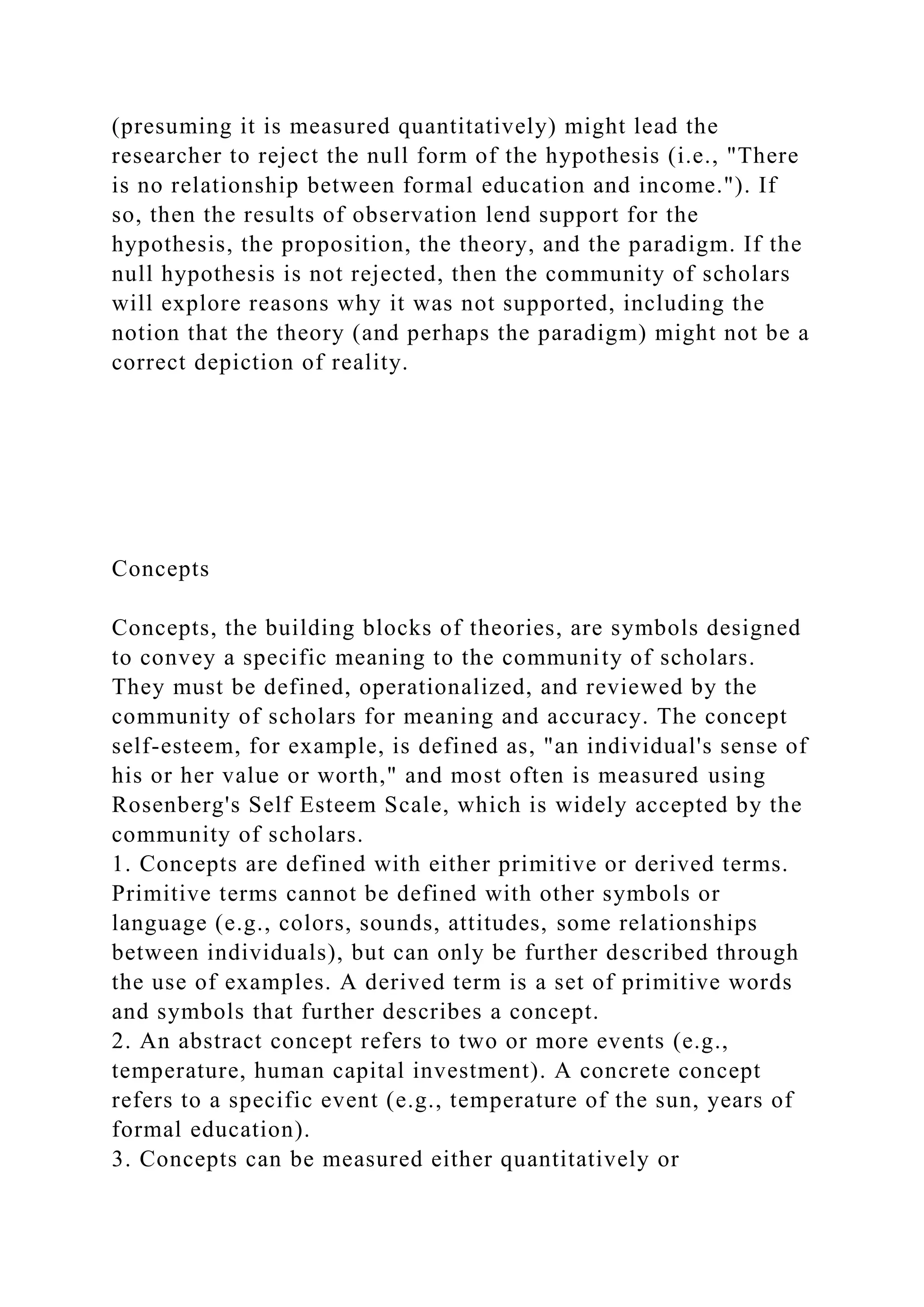 (presuming it is measured quantitatively) might lead the
researcher to reject the null form of the hypothesis (i.e., "There
is no relationship between formal education and income."). If
so, then the results of observation lend support for the
hypothesis, the proposition, the theory, and the paradigm. If the
null hypothesis is not rejected, then the community of scholars
will explore reasons why it was not supported, including the
notion that the theory (and perhaps the paradigm) might not be a
correct depiction of reality.
Concepts
Concepts, the building blocks of theories, are symbols designed
to convey a specific meaning to the community of scholars.
They must be defined, operationalized, and reviewed by the
community of scholars for meaning and accuracy. The concept
self-esteem, for example, is defined as, "an individual's sense of
his or her value or worth," and most often is measured using
Rosenberg's Self Esteem Scale, which is widely accepted by the
community of scholars.
1. Concepts are defined with either primitive or derived terms.
Primitive terms cannot be defined with other symbols or
language (e.g., colors, sounds, attitudes, some relationships
between individuals), but can only be further described through
the use of examples. A derived term is a set of primitive words
and symbols that further describes a concept.
2. An abstract concept refers to two or more events (e.g.,
temperature, human capital investment). A concrete concept
refers to a specific event (e.g., temperature of the sun, years of
formal education).
3. Concepts can be measured either quantitatively or
 