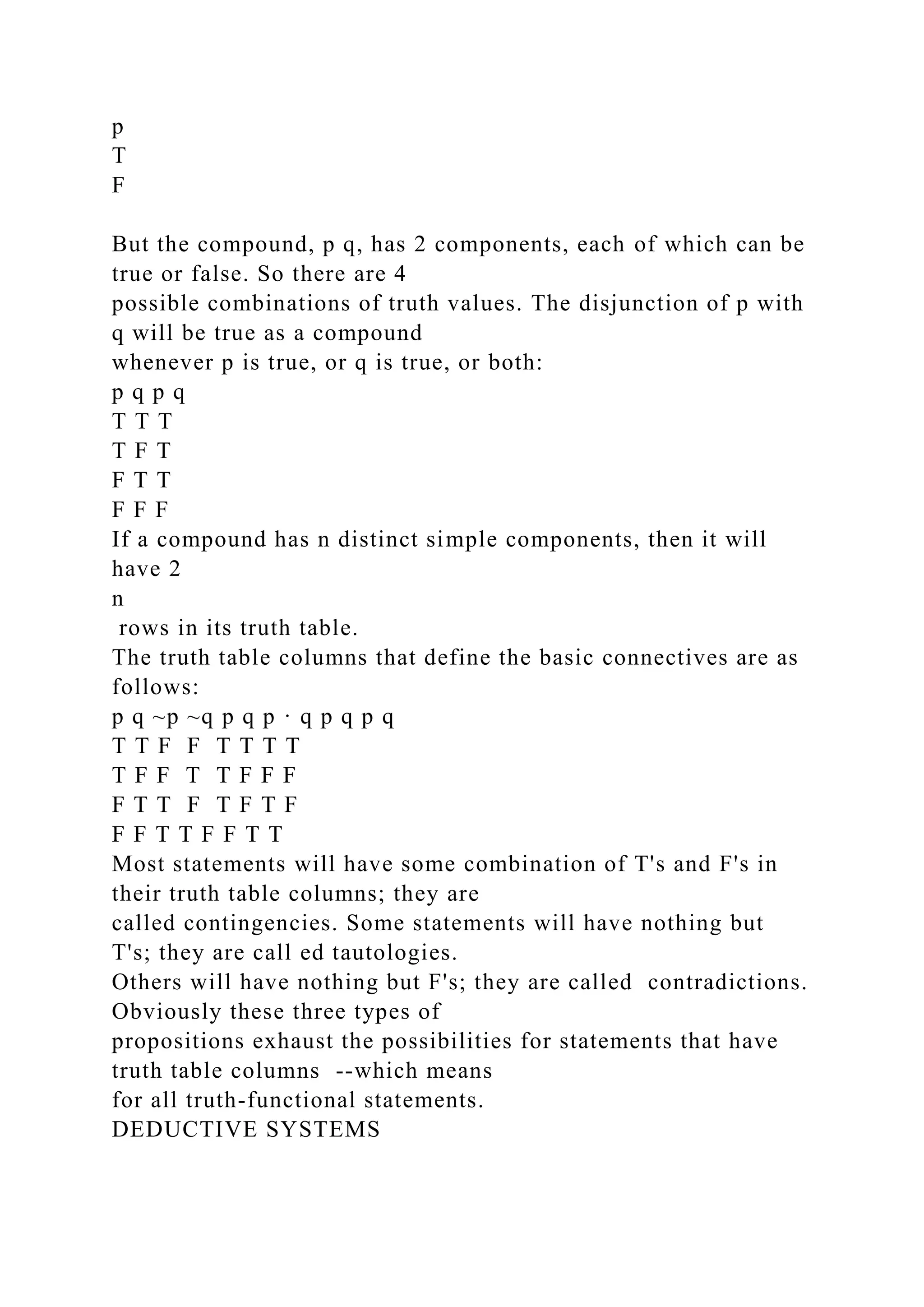 p
T
F
But the compound, p q, has 2 components, each of which can be
true or false. So there are 4
possible combinations of truth values. The disjunction of p with
q will be true as a compound
whenever p is true, or q is true, or both:
p q p q
T T T
T F T
F T T
F F F
If a compound has n distinct simple components, then it will
have 2
n
rows in its truth table.
The truth table columns that define the basic connectives are as
follows:
p q ~p ~q p q p · q p q p q
T T F F T T T T
T F F T T F F F
F T T F T F T F
F F T T F F T T
Most statements will have some combination of T's and F's in
their truth table columns; they are
called contingencies. Some statements will have nothing but
T's; they are call ed tautologies.
Others will have nothing but F's; they are called contradictions.
Obviously these three types of
propositions exhaust the possibilities for statements that have
truth table columns --which means
for all truth-functional statements.
DEDUCTIVE SYSTEMS
 