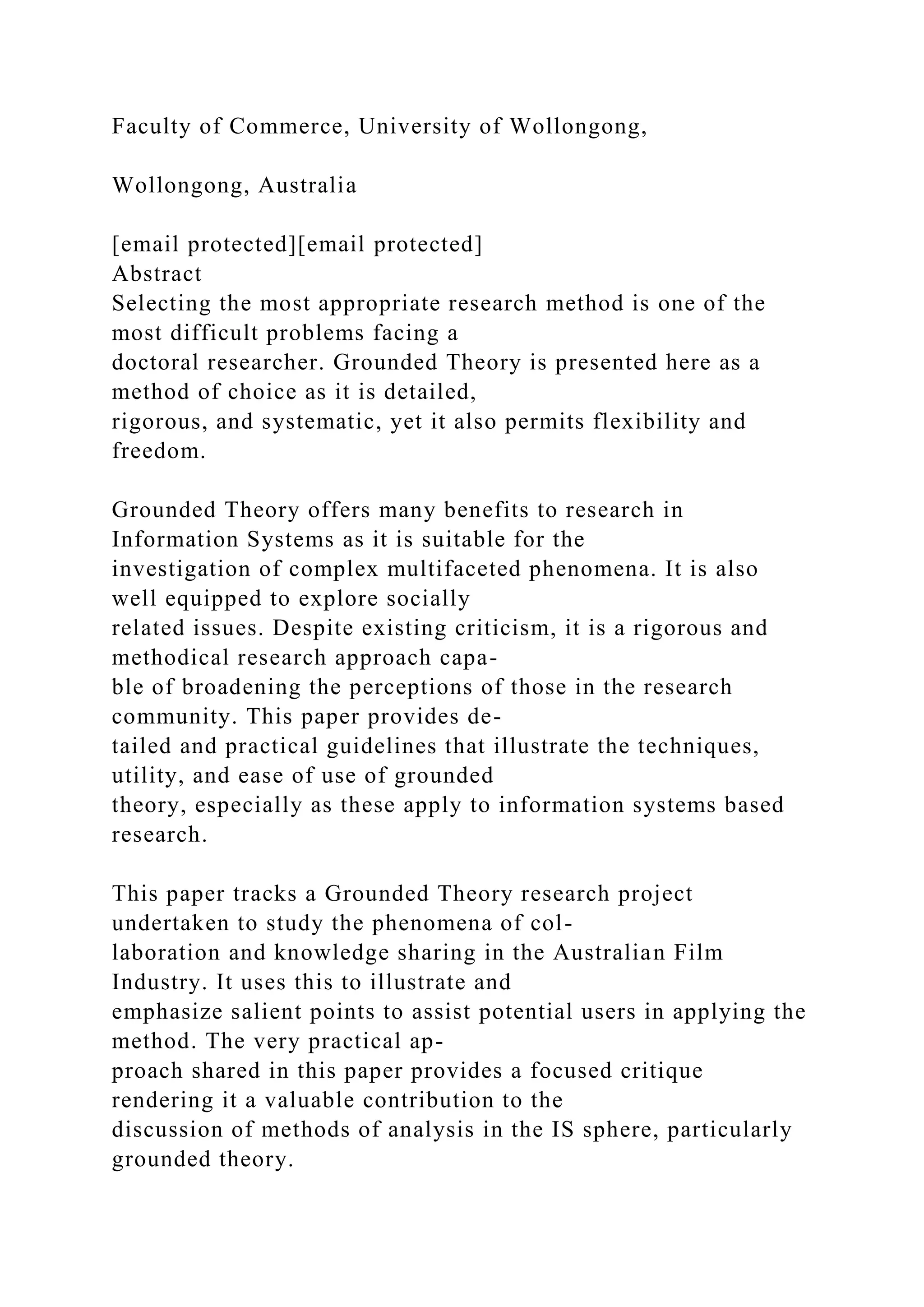 Faculty of Commerce, University of Wollongong,
Wollongong, Australia
[email protected][email protected]
Abstract
Selecting the most appropriate research method is one of the
most difficult problems facing a
doctoral researcher. Grounded Theory is presented here as a
method of choice as it is detailed,
rigorous, and systematic, yet it also permits flexibility and
freedom.
Grounded Theory offers many benefits to research in
Information Systems as it is suitable for the
investigation of complex multifaceted phenomena. It is also
well equipped to explore socially
related issues. Despite existing criticism, it is a rigorous and
methodical research approach capa-
ble of broadening the perceptions of those in the research
community. This paper provides de-
tailed and practical guidelines that illustrate the techniques,
utility, and ease of use of grounded
theory, especially as these apply to information systems based
research.
This paper tracks a Grounded Theory research project
undertaken to study the phenomena of col-
laboration and knowledge sharing in the Australian Film
Industry. It uses this to illustrate and
emphasize salient points to assist potential users in applying the
method. The very practical ap-
proach shared in this paper provides a focused critique
rendering it a valuable contribution to the
discussion of methods of analysis in the IS sphere, particularly
grounded theory.
 