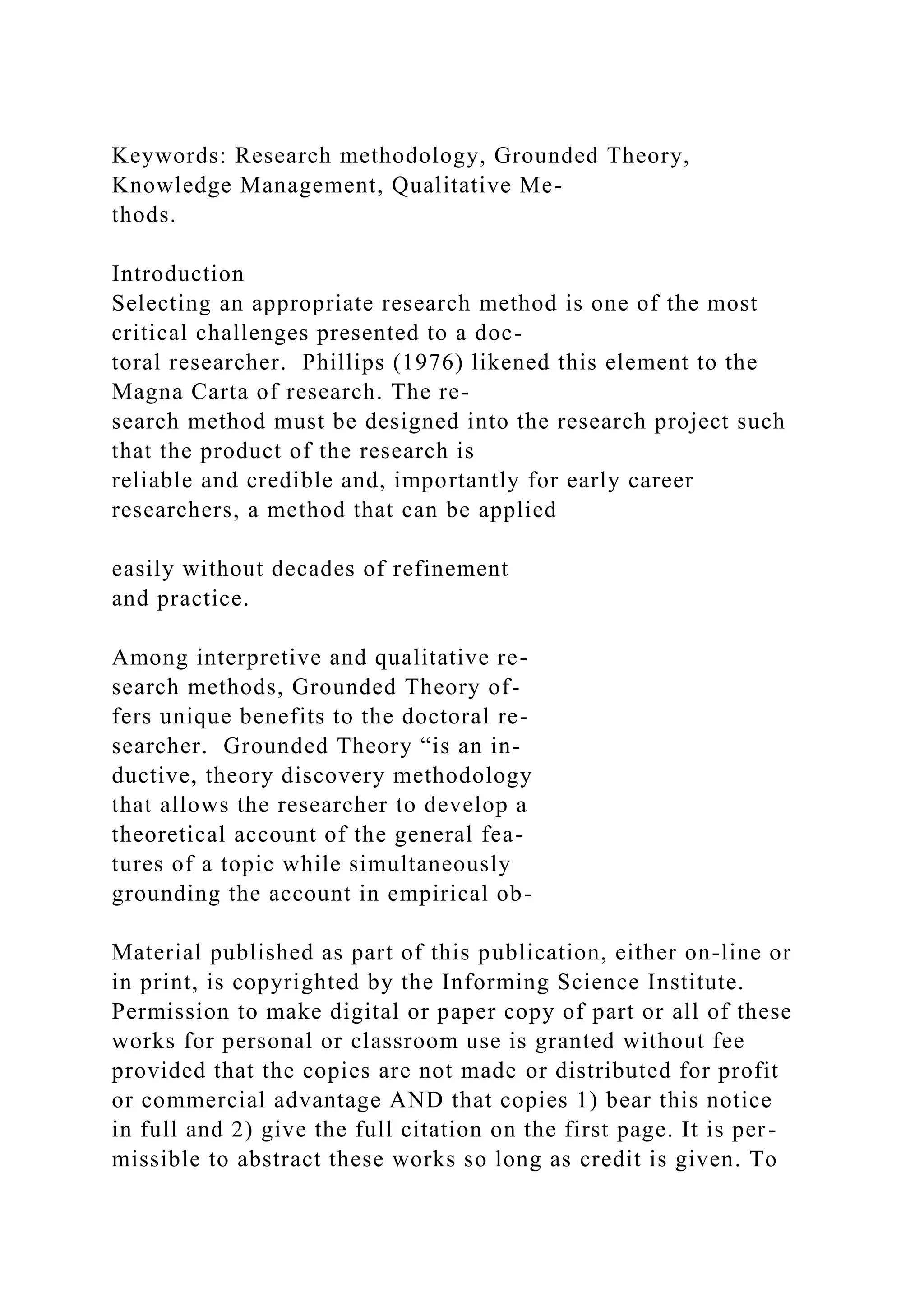 Keywords: Research methodology, Grounded Theory,
Knowledge Management, Qualitative Me-
thods.
Introduction
Selecting an appropriate research method is one of the most
critical challenges presented to a doc-
toral researcher. Phillips (1976) likened this element to the
Magna Carta of research. The re-
search method must be designed into the research project such
that the product of the research is
reliable and credible and, importantly for early career
researchers, a method that can be applied
easily without decades of refinement
and practice.
Among interpretive and qualitative re-
search methods, Grounded Theory of-
fers unique benefits to the doctoral re-
searcher. Grounded Theory “is an in-
ductive, theory discovery methodology
that allows the researcher to develop a
theoretical account of the general fea-
tures of a topic while simultaneously
grounding the account in empirical ob-
Material published as part of this publication, either on-line or
in print, is copyrighted by the Informing Science Institute.
Permission to make digital or paper copy of part or all of these
works for personal or classroom use is granted without fee
provided that the copies are not made or distributed for profit
or commercial advantage AND that copies 1) bear this notice
in full and 2) give the full citation on the first page. It is per-
missible to abstract these works so long as credit is given. To
 