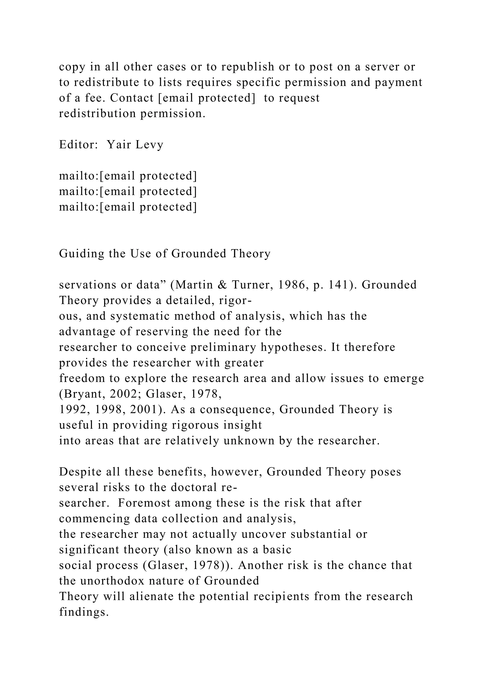 copy in all other cases or to republish or to post on a server or
to redistribute to lists requires specific permission and payment
of a fee. Contact [email protected] to request
redistribution permission.
Editor: Yair Levy
mailto:[email protected]
mailto:[email protected]
mailto:[email protected]
Guiding the Use of Grounded Theory
servations or data” (Martin & Turner, 1986, p. 141). Grounded
Theory provides a detailed, rigor-
ous, and systematic method of analysis, which has the
advantage of reserving the need for the
researcher to conceive preliminary hypotheses. It therefore
provides the researcher with greater
freedom to explore the research area and allow issues to emerge
(Bryant, 2002; Glaser, 1978,
1992, 1998, 2001). As a consequence, Grounded Theory is
useful in providing rigorous insight
into areas that are relatively unknown by the researcher.
Despite all these benefits, however, Grounded Theory poses
several risks to the doctoral re-
searcher. Foremost among these is the risk that after
commencing data collection and analysis,
the researcher may not actually uncover substantial or
significant theory (also known as a basic
social process (Glaser, 1978)). Another risk is the chance that
the unorthodox nature of Grounded
Theory will alienate the potential recipients from the research
findings.
 