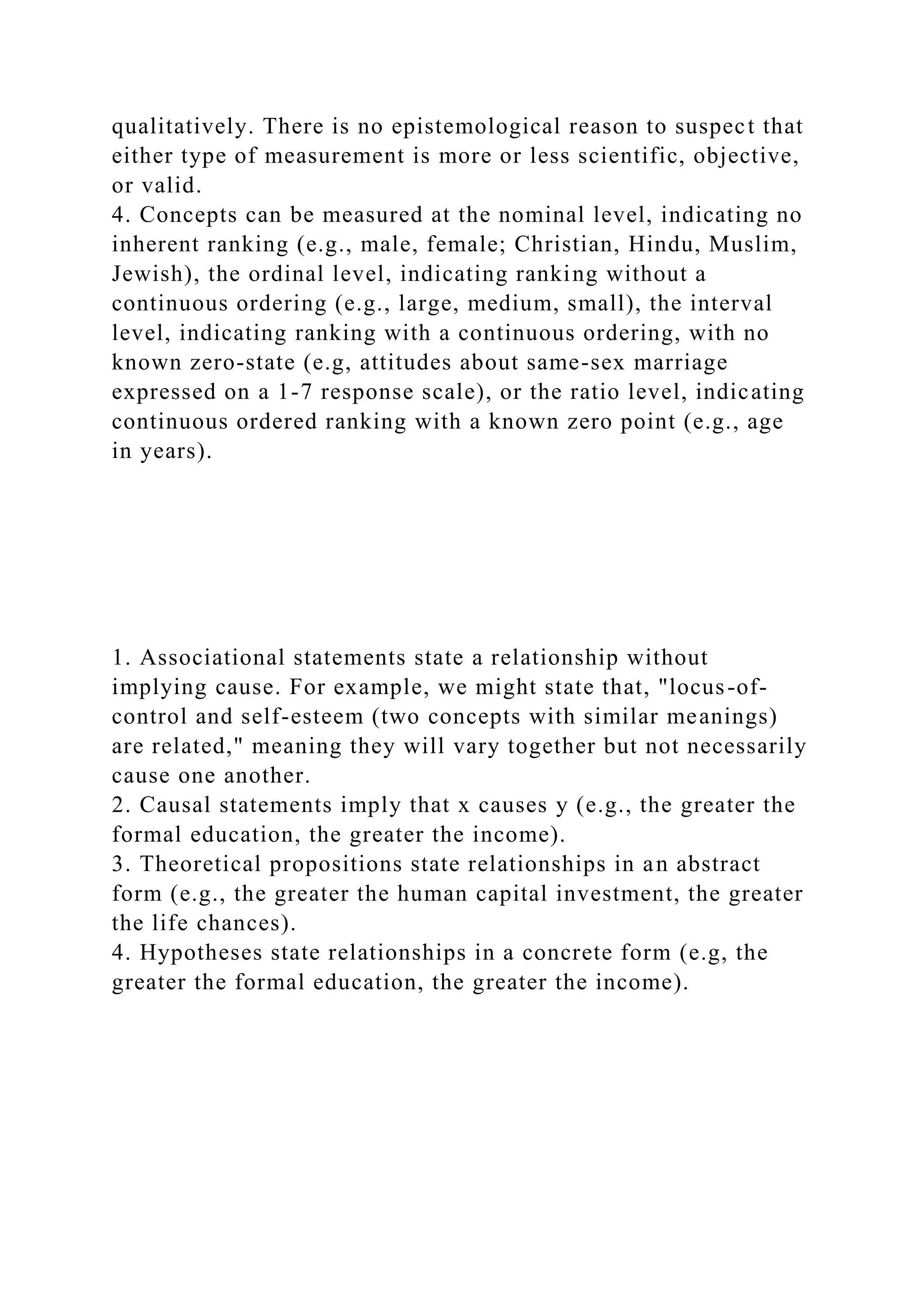 qualitatively. There is no epistemological reason to suspect that
either type of measurement is more or less scientific, objective,
or valid.
4. Concepts can be measured at the nominal level, indicating no
inherent ranking (e.g., male, female; Christian, Hindu, Muslim,
Jewish), the ordinal level, indicating ranking without a
continuous ordering (e.g., large, medium, small), the interval
level, indicating ranking with a continuous ordering, with no
known zero-state (e.g, attitudes about same-sex marriage
expressed on a 1-7 response scale), or the ratio level, indicating
continuous ordered ranking with a known zero point (e.g., age
in years).
1. Associational statements state a relationship without
implying cause. For example, we might state that, "locus-of-
control and self-esteem (two concepts with similar meanings)
are related," meaning they will vary together but not necessarily
cause one another.
2. Causal statements imply that x causes y (e.g., the greater the
formal education, the greater the income).
3. Theoretical propositions state relationships in an abstract
form (e.g., the greater the human capital investment, the greater
the life chances).
4. Hypotheses state relationships in a concrete form (e.g, the
greater the formal education, the greater the income).
 