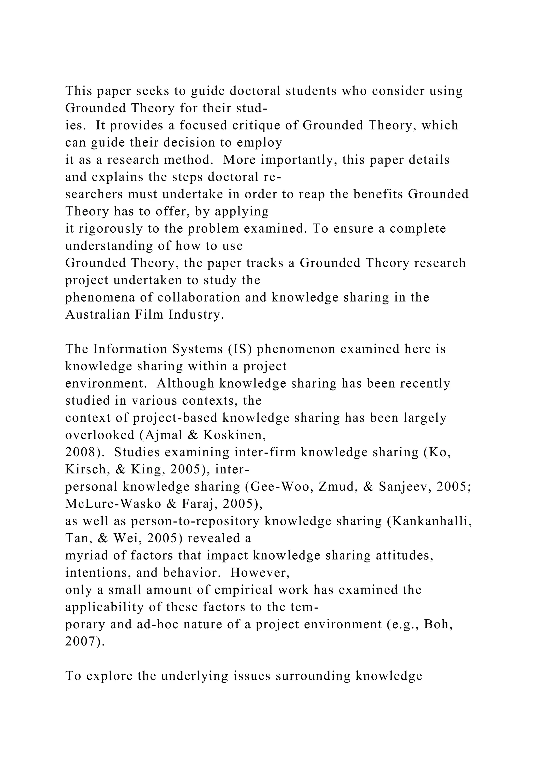 This paper seeks to guide doctoral students who consider using
Grounded Theory for their stud-
ies. It provides a focused critique of Grounded Theory, which
can guide their decision to employ
it as a research method. More importantly, this paper details
and explains the steps doctoral re-
searchers must undertake in order to reap the benefits Grounded
Theory has to offer, by applying
it rigorously to the problem examined. To ensure a complete
understanding of how to use
Grounded Theory, the paper tracks a Grounded Theory research
project undertaken to study the
phenomena of collaboration and knowledge sharing in the
Australian Film Industry.
The Information Systems (IS) phenomenon examined here is
knowledge sharing within a project
environment. Although knowledge sharing has been recently
studied in various contexts, the
context of project-based knowledge sharing has been largely
overlooked (Ajmal & Koskinen,
2008). Studies examining inter-firm knowledge sharing (Ko,
Kirsch, & King, 2005), inter-
personal knowledge sharing (Gee-Woo, Zmud, & Sanjeev, 2005;
McLure-Wasko & Faraj, 2005),
as well as person-to-repository knowledge sharing (Kankanhalli,
Tan, & Wei, 2005) revealed a
myriad of factors that impact knowledge sharing attitudes,
intentions, and behavior. However,
only a small amount of empirical work has examined the
applicability of these factors to the tem-
porary and ad-hoc nature of a project environment (e.g., Boh,
2007).
To explore the underlying issues surrounding knowledge
 