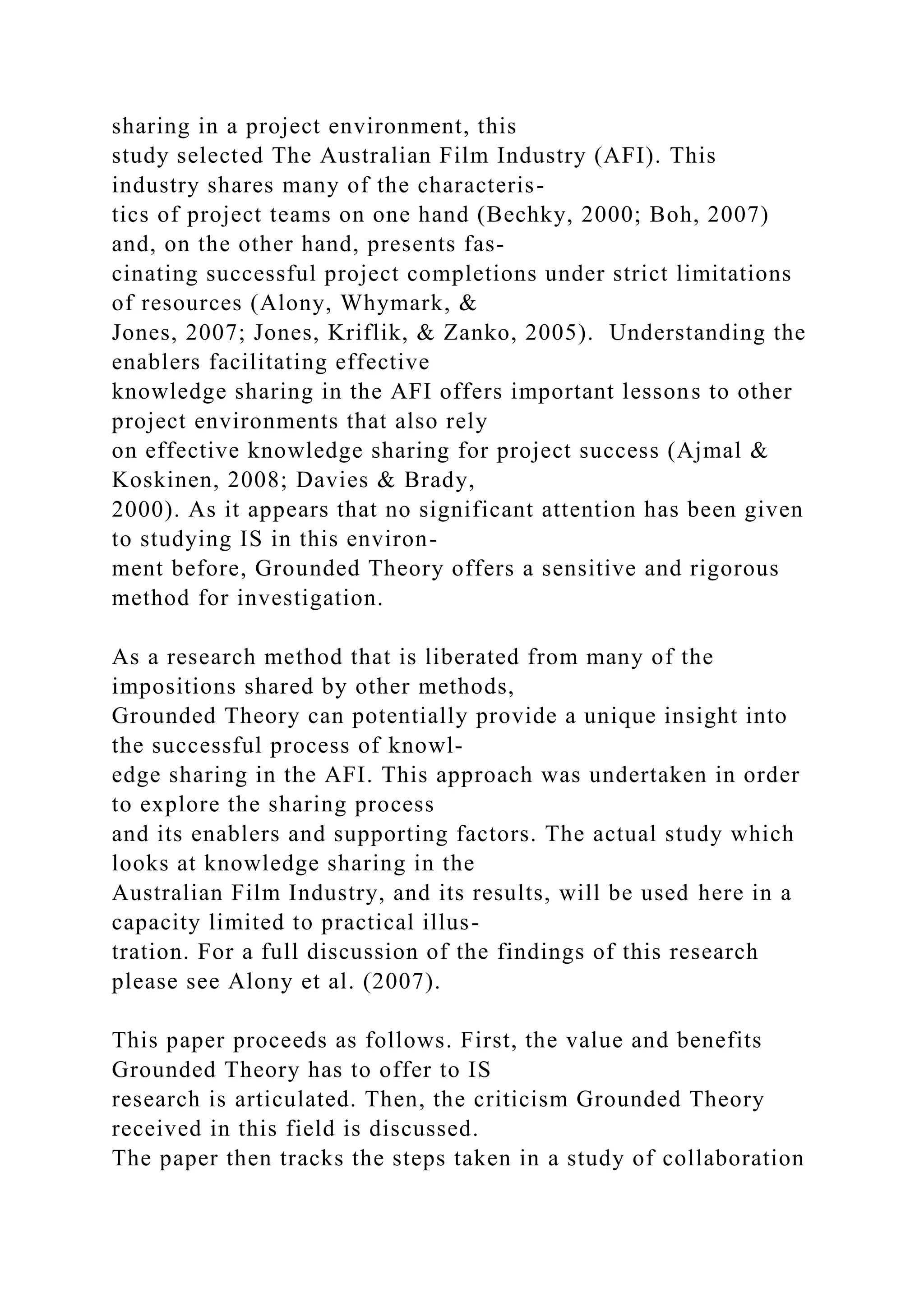 sharing in a project environment, this
study selected The Australian Film Industry (AFI). This
industry shares many of the characteris-
tics of project teams on one hand (Bechky, 2000; Boh, 2007)
and, on the other hand, presents fas-
cinating successful project completions under strict limitations
of resources (Alony, Whymark, &
Jones, 2007; Jones, Kriflik, & Zanko, 2005). Understanding the
enablers facilitating effective
knowledge sharing in the AFI offers important lessons to other
project environments that also rely
on effective knowledge sharing for project success (Ajmal &
Koskinen, 2008; Davies & Brady,
2000). As it appears that no significant attention has been given
to studying IS in this environ-
ment before, Grounded Theory offers a sensitive and rigorous
method for investigation.
As a research method that is liberated from many of the
impositions shared by other methods,
Grounded Theory can potentially provide a unique insight into
the successful process of knowl-
edge sharing in the AFI. This approach was undertaken in order
to explore the sharing process
and its enablers and supporting factors. The actual study which
looks at knowledge sharing in the
Australian Film Industry, and its results, will be used here in a
capacity limited to practical illus-
tration. For a full discussion of the findings of this research
please see Alony et al. (2007).
This paper proceeds as follows. First, the value and benefits
Grounded Theory has to offer to IS
research is articulated. Then, the criticism Grounded Theory
received in this field is discussed.
The paper then tracks the steps taken in a study of collaboration
 