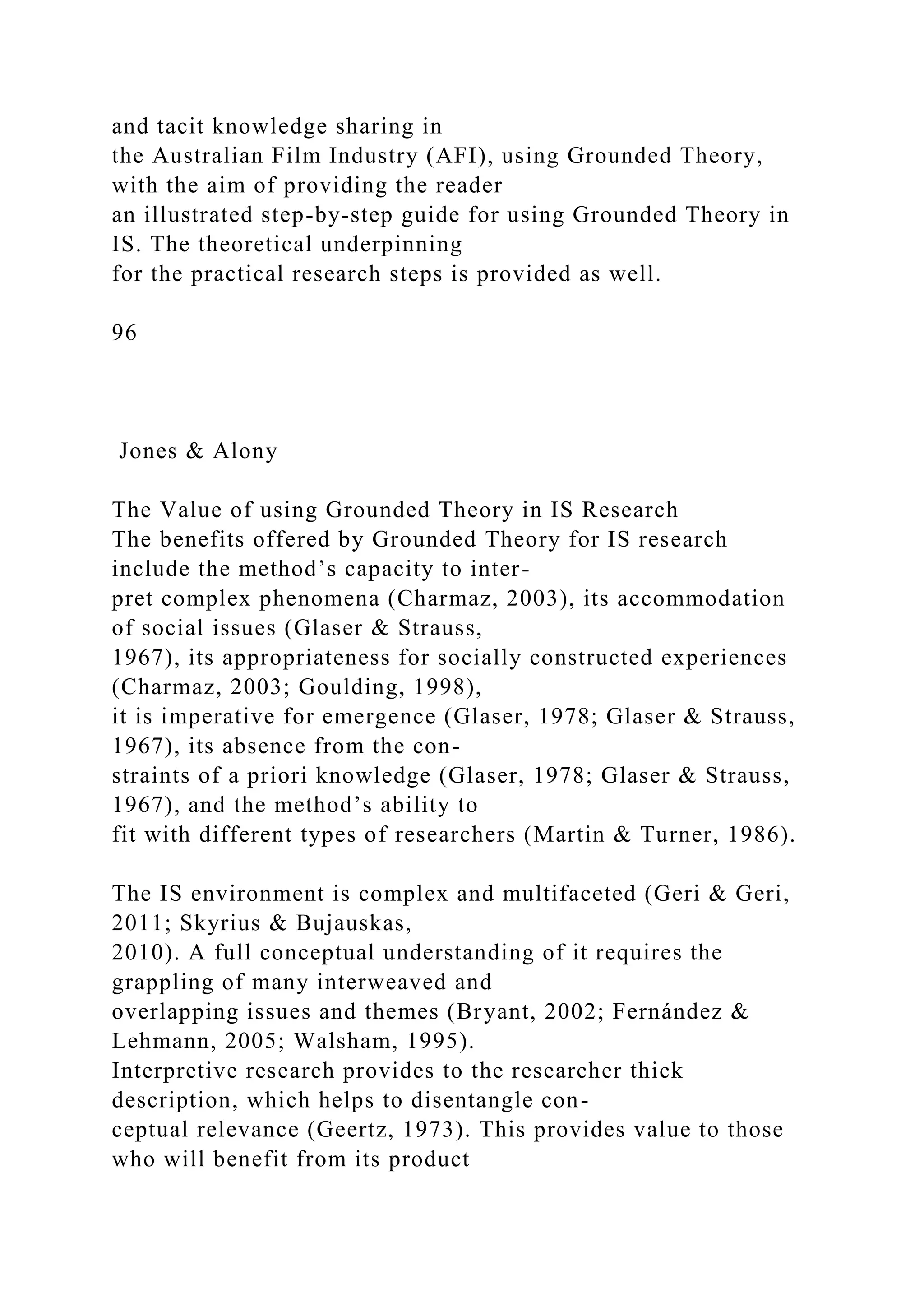 and tacit knowledge sharing in
the Australian Film Industry (AFI), using Grounded Theory,
with the aim of providing the reader
an illustrated step-by-step guide for using Grounded Theory in
IS. The theoretical underpinning
for the practical research steps is provided as well.
96
Jones & Alony
The Value of using Grounded Theory in IS Research
The benefits offered by Grounded Theory for IS research
include the method’s capacity to inter-
pret complex phenomena (Charmaz, 2003), its accommodation
of social issues (Glaser & Strauss,
1967), its appropriateness for socially constructed experiences
(Charmaz, 2003; Goulding, 1998),
it is imperative for emergence (Glaser, 1978; Glaser & Strauss,
1967), its absence from the con-
straints of a priori knowledge (Glaser, 1978; Glaser & Strauss,
1967), and the method’s ability to
fit with different types of researchers (Martin & Turner, 1986).
The IS environment is complex and multifaceted (Geri & Geri,
2011; Skyrius & Bujauskas,
2010). A full conceptual understanding of it requires the
grappling of many interweaved and
overlapping issues and themes (Bryant, 2002; Fernández &
Lehmann, 2005; Walsham, 1995).
Interpretive research provides to the researcher thick
description, which helps to disentangle con-
ceptual relevance (Geertz, 1973). This provides value to those
who will benefit from its product
 