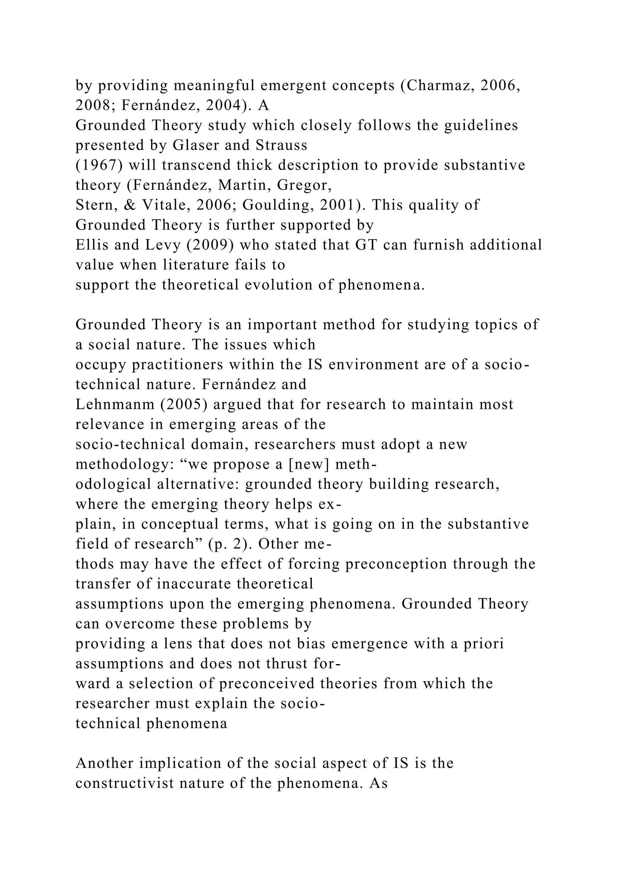 by providing meaningful emergent concepts (Charmaz, 2006,
2008; Fernández, 2004). A
Grounded Theory study which closely follows the guidelines
presented by Glaser and Strauss
(1967) will transcend thick description to provide substantive
theory (Fernández, Martin, Gregor,
Stern, & Vitale, 2006; Goulding, 2001). This quality of
Grounded Theory is further supported by
Ellis and Levy (2009) who stated that GT can furnish additional
value when literature fails to
support the theoretical evolution of phenomena.
Grounded Theory is an important method for studying topics of
a social nature. The issues which
occupy practitioners within the IS environment are of a socio-
technical nature. Fernández and
Lehnmanm (2005) argued that for research to maintain most
relevance in emerging areas of the
socio-technical domain, researchers must adopt a new
methodology: “we propose a [new] meth-
odological alternative: grounded theory building research,
where the emerging theory helps ex-
plain, in conceptual terms, what is going on in the substantive
field of research” (p. 2). Other me-
thods may have the effect of forcing preconception through the
transfer of inaccurate theoretical
assumptions upon the emerging phenomena. Grounded Theory
can overcome these problems by
providing a lens that does not bias emergence with a priori
assumptions and does not thrust for-
ward a selection of preconceived theories from which the
researcher must explain the socio-
technical phenomena
Another implication of the social aspect of IS is the
constructivist nature of the phenomena. As
 