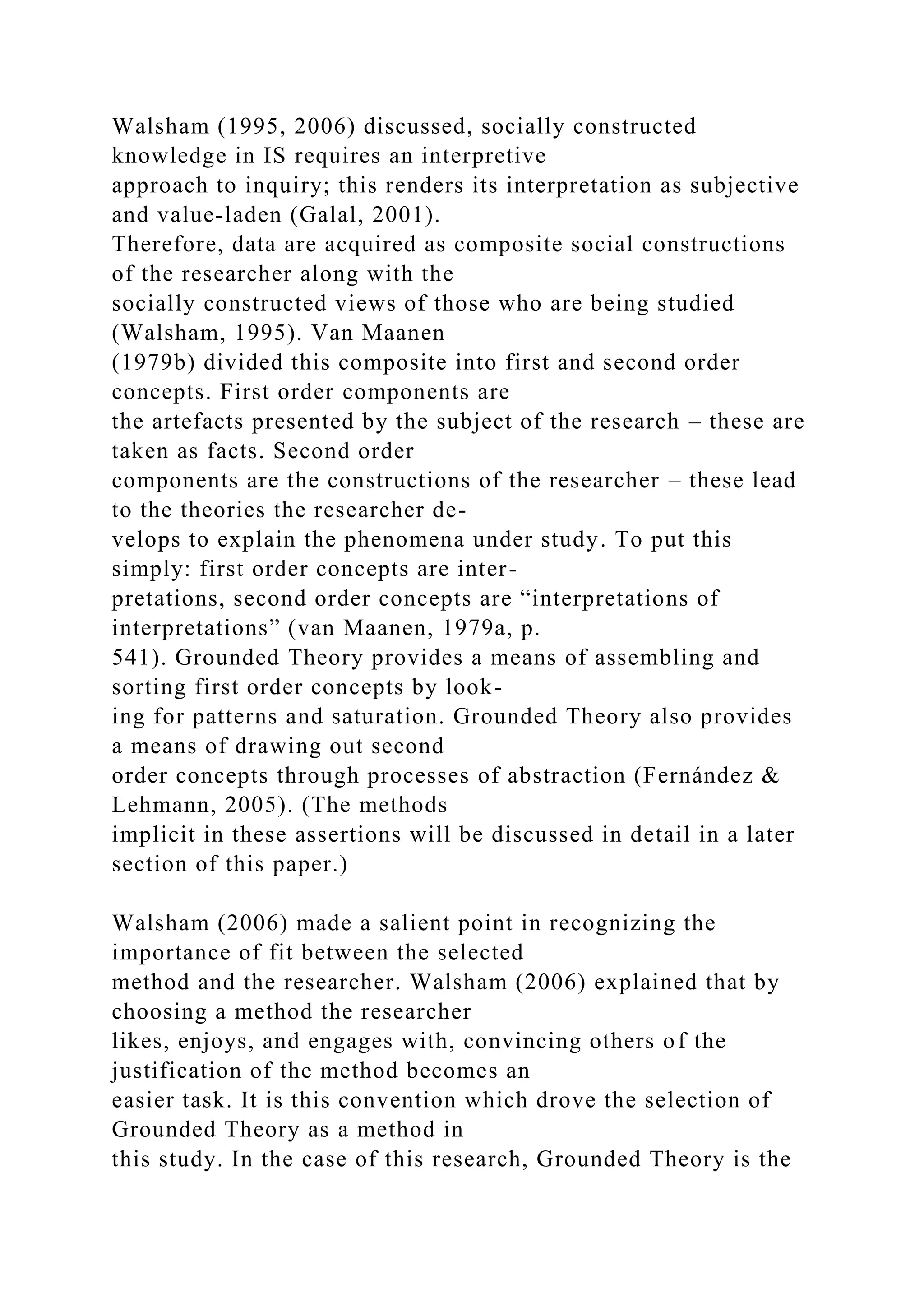 Walsham (1995, 2006) discussed, socially constructed
knowledge in IS requires an interpretive
approach to inquiry; this renders its interpretation as subjective
and value-laden (Galal, 2001).
Therefore, data are acquired as composite social constructions
of the researcher along with the
socially constructed views of those who are being studied
(Walsham, 1995). Van Maanen
(1979b) divided this composite into first and second order
concepts. First order components are
the artefacts presented by the subject of the research – these are
taken as facts. Second order
components are the constructions of the researcher – these lead
to the theories the researcher de-
velops to explain the phenomena under study. To put this
simply: first order concepts are inter-
pretations, second order concepts are “interpretations of
interpretations” (van Maanen, 1979a, p.
541). Grounded Theory provides a means of assembling and
sorting first order concepts by look-
ing for patterns and saturation. Grounded Theory also provides
a means of drawing out second
order concepts through processes of abstraction (Fernández &
Lehmann, 2005). (The methods
implicit in these assertions will be discussed in detail in a later
section of this paper.)
Walsham (2006) made a salient point in recognizing the
importance of fit between the selected
method and the researcher. Walsham (2006) explained that by
choosing a method the researcher
likes, enjoys, and engages with, convincing others of the
justification of the method becomes an
easier task. It is this convention which drove the selection of
Grounded Theory as a method in
this study. In the case of this research, Grounded Theory is the
 