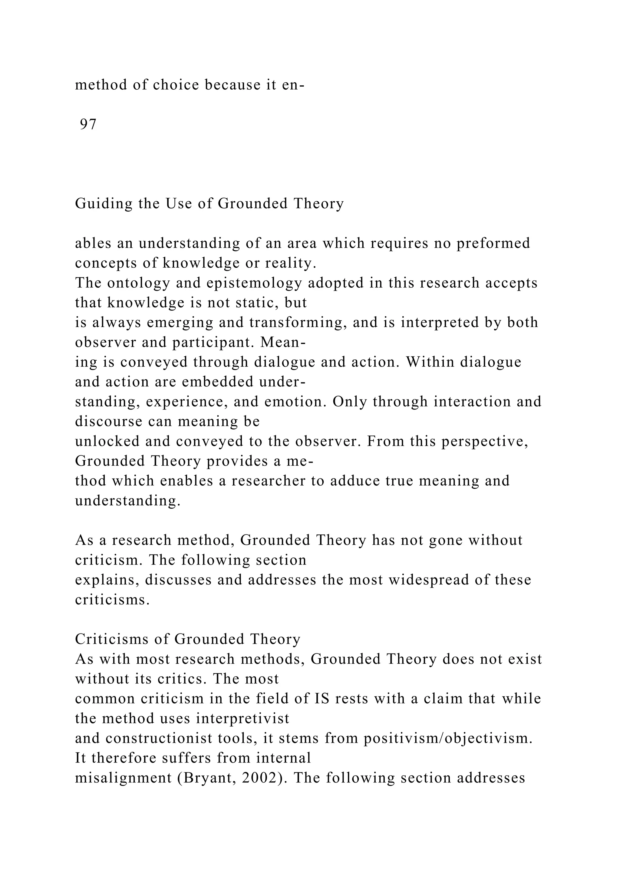 method of choice because it en-
97
Guiding the Use of Grounded Theory
ables an understanding of an area which requires no preformed
concepts of knowledge or reality.
The ontology and epistemology adopted in this research accepts
that knowledge is not static, but
is always emerging and transforming, and is interpreted by both
observer and participant. Mean-
ing is conveyed through dialogue and action. Within dialogue
and action are embedded under-
standing, experience, and emotion. Only through interaction and
discourse can meaning be
unlocked and conveyed to the observer. From this perspective,
Grounded Theory provides a me-
thod which enables a researcher to adduce true meaning and
understanding.
As a research method, Grounded Theory has not gone without
criticism. The following section
explains, discusses and addresses the most widespread of these
criticisms.
Criticisms of Grounded Theory
As with most research methods, Grounded Theory does not exist
without its critics. The most
common criticism in the field of IS rests with a claim that while
the method uses interpretivist
and constructionist tools, it stems from positivism/objectivism.
It therefore suffers from internal
misalignment (Bryant, 2002). The following section addresses
 