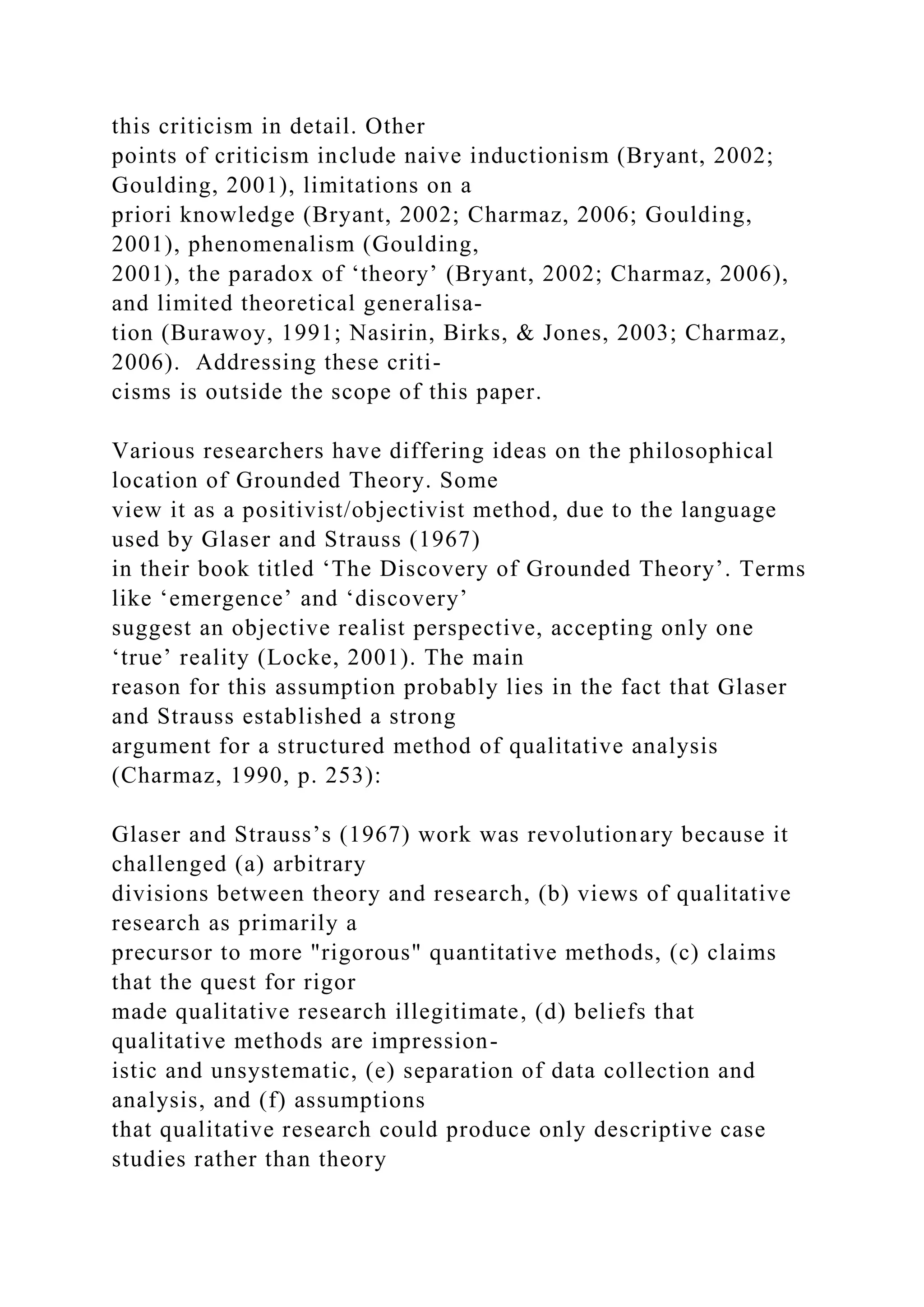 this criticism in detail. Other
points of criticism include naive inductionism (Bryant, 2002;
Goulding, 2001), limitations on a
priori knowledge (Bryant, 2002; Charmaz, 2006; Goulding,
2001), phenomenalism (Goulding,
2001), the paradox of ‘theory’ (Bryant, 2002; Charmaz, 2006),
and limited theoretical generalisa-
tion (Burawoy, 1991; Nasirin, Birks, & Jones, 2003; Charmaz,
2006). Addressing these criti-
cisms is outside the scope of this paper.
Various researchers have differing ideas on the philosophical
location of Grounded Theory. Some
view it as a positivist/objectivist method, due to the language
used by Glaser and Strauss (1967)
in their book titled ‘The Discovery of Grounded Theory’. Terms
like ‘emergence’ and ‘discovery’
suggest an objective realist perspective, accepting only one
‘true’ reality (Locke, 2001). The main
reason for this assumption probably lies in the fact that Glaser
and Strauss established a strong
argument for a structured method of qualitative analysis
(Charmaz, 1990, p. 253):
Glaser and Strauss’s (1967) work was revolutionary because it
challenged (a) arbitrary
divisions between theory and research, (b) views of qualitative
research as primarily a
precursor to more "rigorous" quantitative methods, (c) claims
that the quest for rigor
made qualitative research illegitimate, (d) beliefs that
qualitative methods are impression-
istic and unsystematic, (e) separation of data collection and
analysis, and (f) assumptions
that qualitative research could produce only descriptive case
studies rather than theory
 