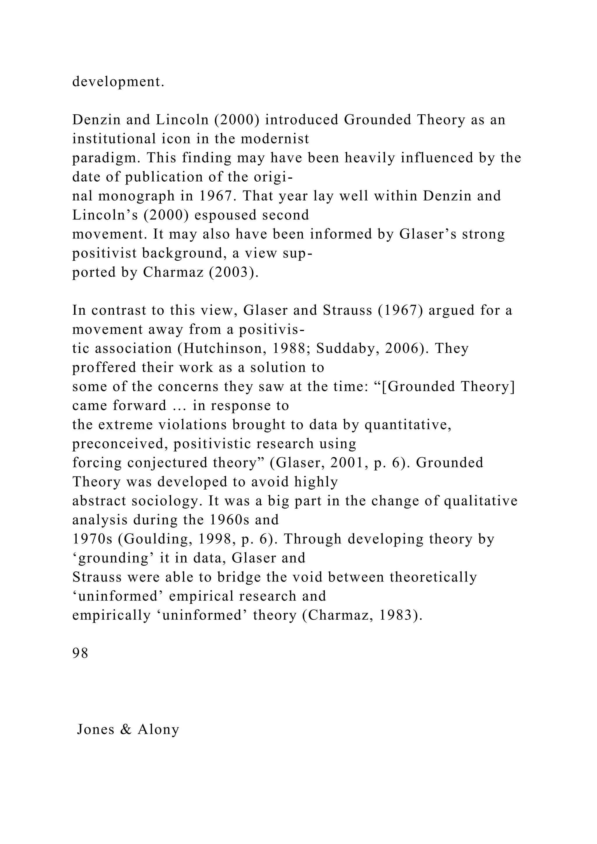 development.
Denzin and Lincoln (2000) introduced Grounded Theory as an
institutional icon in the modernist
paradigm. This finding may have been heavily influenced by the
date of publication of the origi-
nal monograph in 1967. That year lay well within Denzin and
Lincoln’s (2000) espoused second
movement. It may also have been informed by Glaser’s strong
positivist background, a view sup-
ported by Charmaz (2003).
In contrast to this view, Glaser and Strauss (1967) argued for a
movement away from a positivis-
tic association (Hutchinson, 1988; Suddaby, 2006). They
proffered their work as a solution to
some of the concerns they saw at the time: “[Grounded Theory]
came forward … in response to
the extreme violations brought to data by quantitative,
preconceived, positivistic research using
forcing conjectured theory” (Glaser, 2001, p. 6). Grounded
Theory was developed to avoid highly
abstract sociology. It was a big part in the change of qualitative
analysis during the 1960s and
1970s (Goulding, 1998, p. 6). Through developing theory by
‘grounding’ it in data, Glaser and
Strauss were able to bridge the void between theoretically
‘uninformed’ empirical research and
empirically ‘uninformed’ theory (Charmaz, 1983).
98
Jones & Alony
 