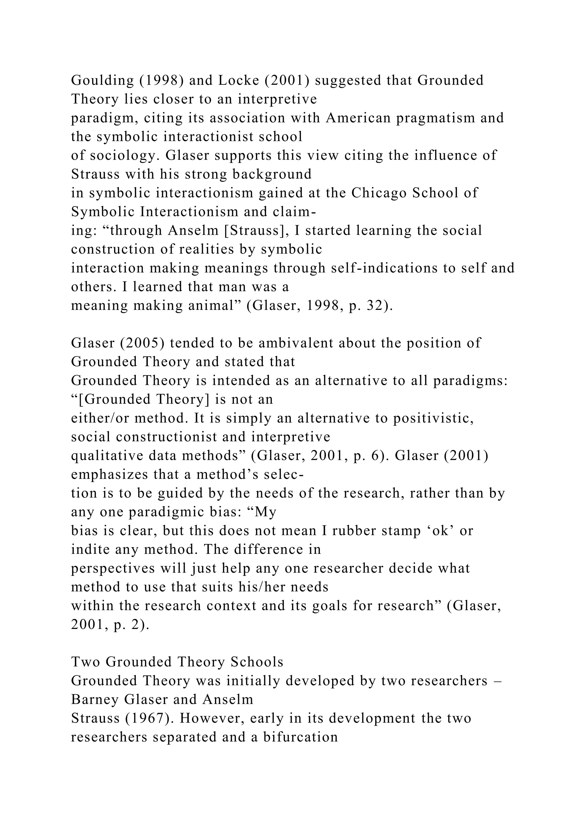 Goulding (1998) and Locke (2001) suggested that Grounded
Theory lies closer to an interpretive
paradigm, citing its association with American pragmatism and
the symbolic interactionist school
of sociology. Glaser supports this view citing the influence of
Strauss with his strong background
in symbolic interactionism gained at the Chicago School of
Symbolic Interactionism and claim-
ing: “through Anselm [Strauss], I started learning the social
construction of realities by symbolic
interaction making meanings through self-indications to self and
others. I learned that man was a
meaning making animal” (Glaser, 1998, p. 32).
Glaser (2005) tended to be ambivalent about the position of
Grounded Theory and stated that
Grounded Theory is intended as an alternative to all paradigms:
“[Grounded Theory] is not an
either/or method. It is simply an alternative to positivistic,
social constructionist and interpretive
qualitative data methods” (Glaser, 2001, p. 6). Glaser (2001)
emphasizes that a method’s selec-
tion is to be guided by the needs of the research, rather than by
any one paradigmic bias: “My
bias is clear, but this does not mean I rubber stamp ‘ok’ or
indite any method. The difference in
perspectives will just help any one researcher decide what
method to use that suits his/her needs
within the research context and its goals for research” (Glaser,
2001, p. 2).
Two Grounded Theory Schools
Grounded Theory was initially developed by two researchers –
Barney Glaser and Anselm
Strauss (1967). However, early in its development the two
researchers separated and a bifurcation
 