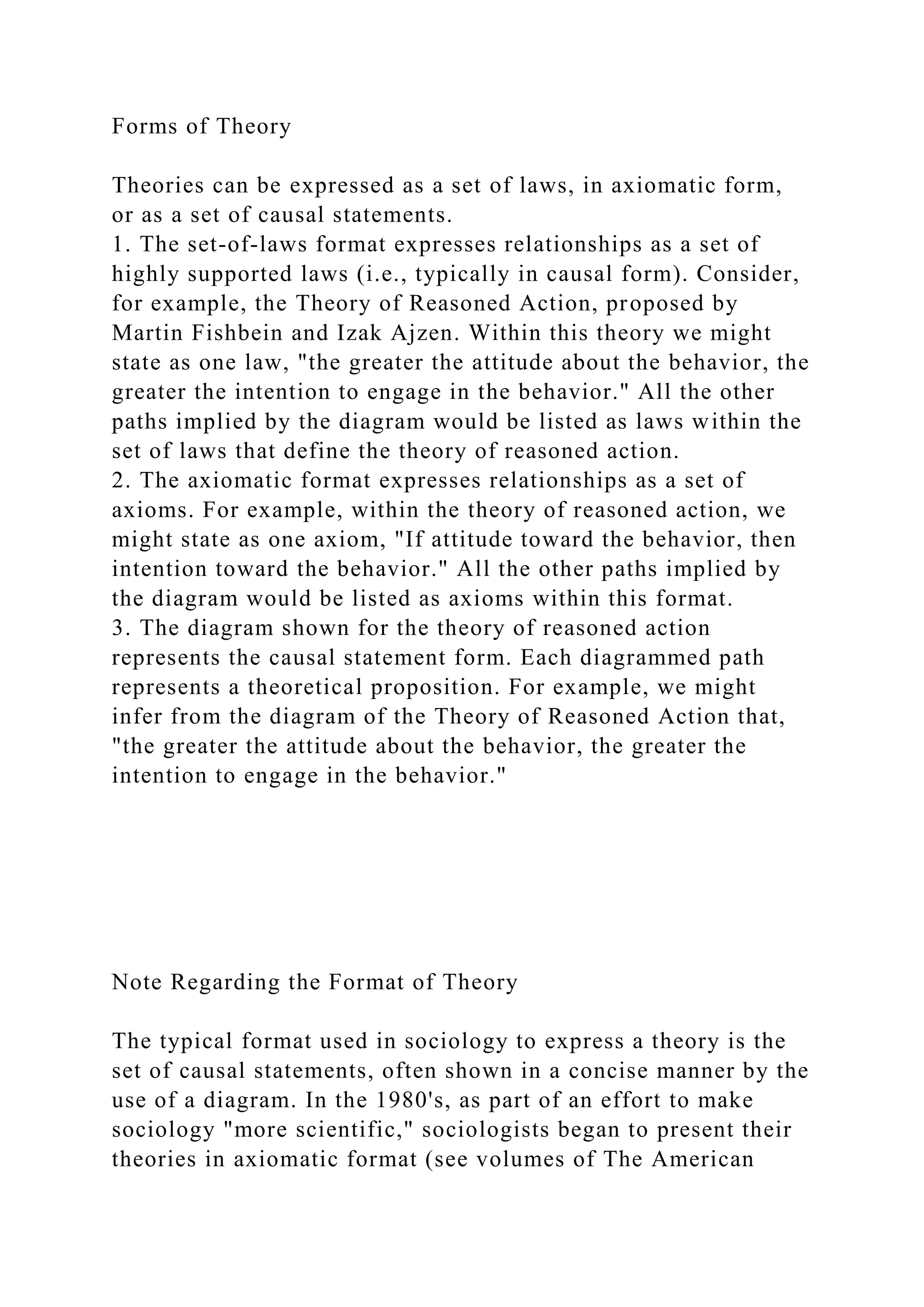 Forms of Theory
Theories can be expressed as a set of laws, in axiomatic form,
or as a set of causal statements.
1. The set-of-laws format expresses relationships as a set of
highly supported laws (i.e., typically in causal form). Consider,
for example, the Theory of Reasoned Action, proposed by
Martin Fishbein and Izak Ajzen. Within this theory we might
state as one law, "the greater the attitude about the behavior, the
greater the intention to engage in the behavior." All the other
paths implied by the diagram would be listed as laws within the
set of laws that define the theory of reasoned action.
2. The axiomatic format expresses relationships as a set of
axioms. For example, within the theory of reasoned action, we
might state as one axiom, "If attitude toward the behavior, then
intention toward the behavior." All the other paths implied by
the diagram would be listed as axioms within this format.
3. The diagram shown for the theory of reasoned action
represents the causal statement form. Each diagrammed path
represents a theoretical proposition. For example, we might
infer from the diagram of the Theory of Reasoned Action that,
"the greater the attitude about the behavior, the greater the
intention to engage in the behavior."
Note Regarding the Format of Theory
The typical format used in sociology to express a theory is the
set of causal statements, often shown in a concise manner by the
use of a diagram. In the 1980's, as part of an effort to make
sociology "more scientific," sociologists began to present their
theories in axiomatic format (see volumes of The American
 