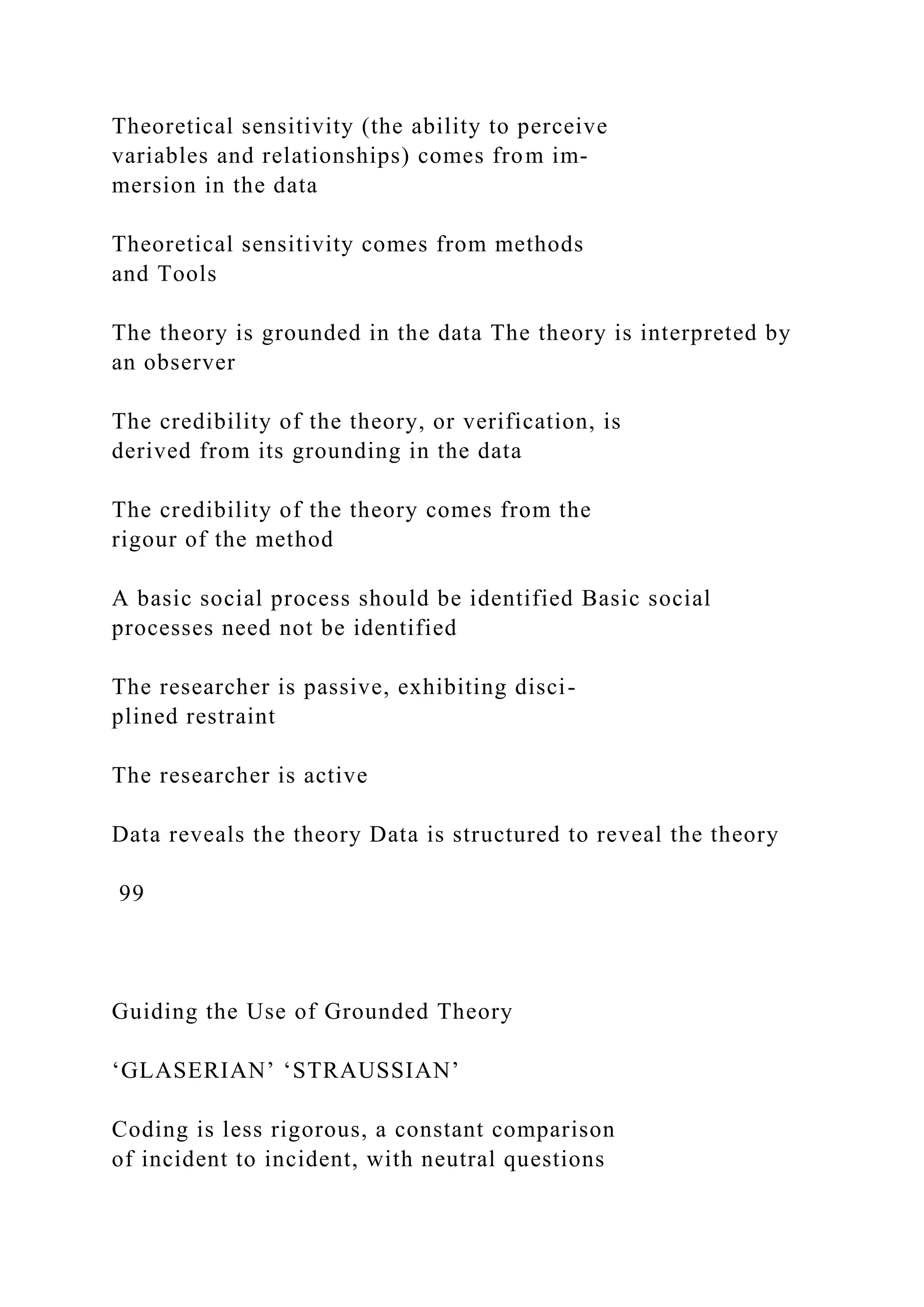 Theoretical sensitivity (the ability to perceive
variables and relationships) comes from im-
mersion in the data
Theoretical sensitivity comes from methods
and Tools
The theory is grounded in the data The theory is interpreted by
an observer
The credibility of the theory, or verification, is
derived from its grounding in the data
The credibility of the theory comes from the
rigour of the method
A basic social process should be identified Basic social
processes need not be identified
The researcher is passive, exhibiting disci-
plined restraint
The researcher is active
Data reveals the theory Data is structured to reveal the theory
99
Guiding the Use of Grounded Theory
‘GLASERIAN’ ‘STRAUSSIAN’
Coding is less rigorous, a constant comparison
of incident to incident, with neutral questions
 