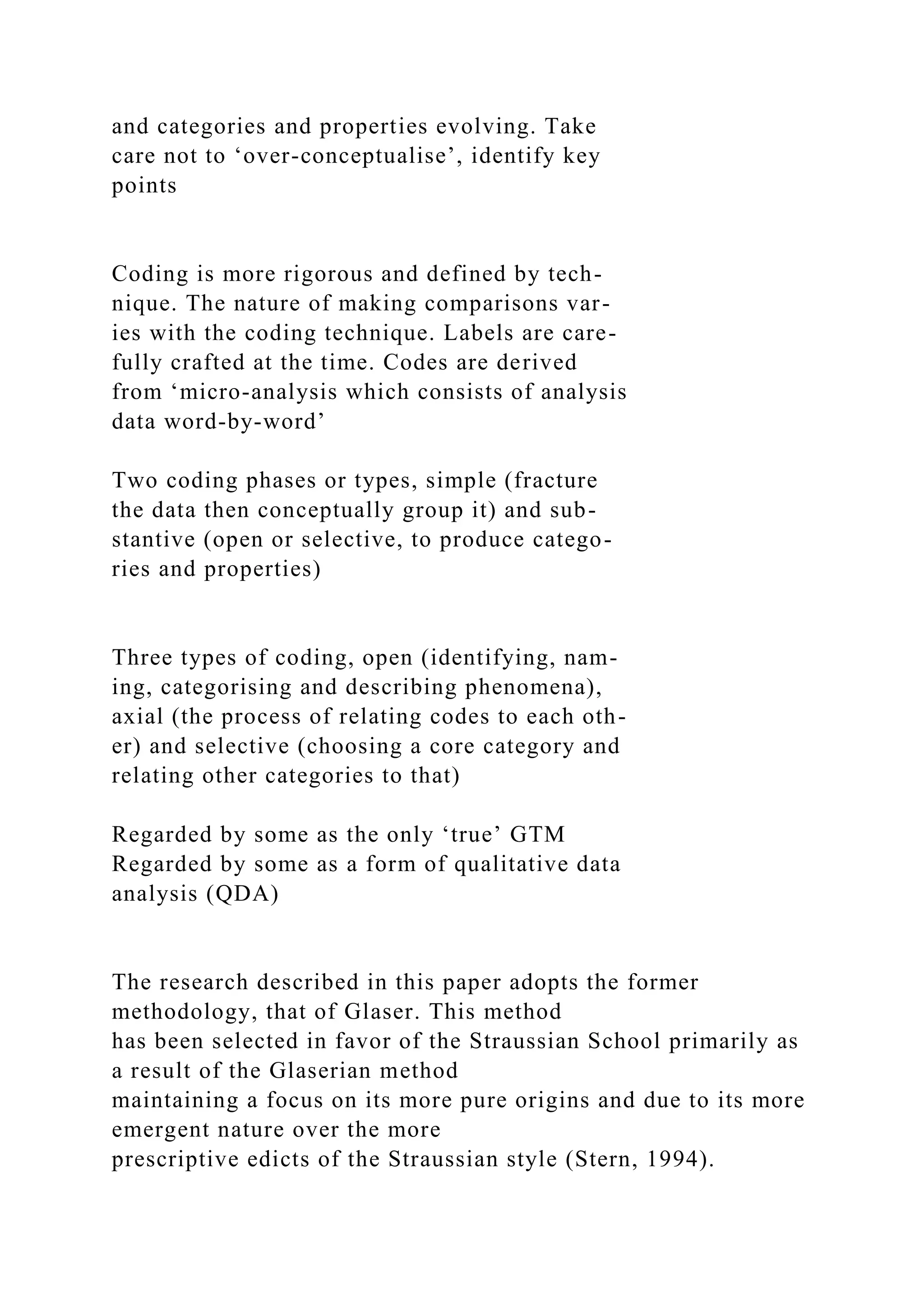 and categories and properties evolving. Take
care not to ‘over-conceptualise’, identify key
points
Coding is more rigorous and defined by tech-
nique. The nature of making comparisons var-
ies with the coding technique. Labels are care-
fully crafted at the time. Codes are derived
from ‘micro-analysis which consists of analysis
data word-by-word’
Two coding phases or types, simple (fracture
the data then conceptually group it) and sub-
stantive (open or selective, to produce catego-
ries and properties)
Three types of coding, open (identifying, nam-
ing, categorising and describing phenomena),
axial (the process of relating codes to each oth-
er) and selective (choosing a core category and
relating other categories to that)
Regarded by some as the only ‘true’ GTM
Regarded by some as a form of qualitative data
analysis (QDA)
The research described in this paper adopts the former
methodology, that of Glaser. This method
has been selected in favor of the Straussian School primarily as
a result of the Glaserian method
maintaining a focus on its more pure origins and due to its more
emergent nature over the more
prescriptive edicts of the Straussian style (Stern, 1994).
 