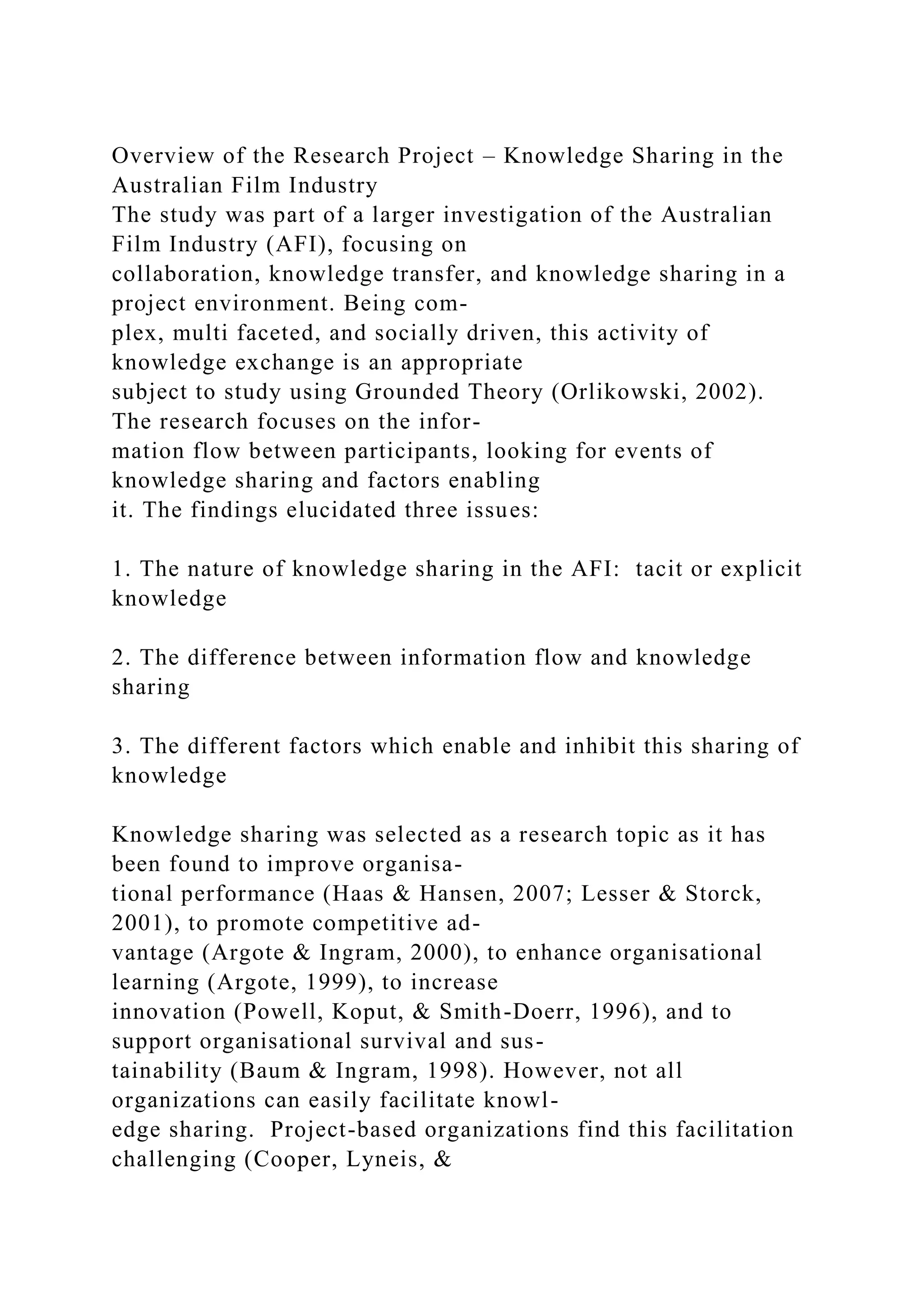 Overview of the Research Project – Knowledge Sharing in the
Australian Film Industry
The study was part of a larger investigation of the Australian
Film Industry (AFI), focusing on
collaboration, knowledge transfer, and knowledge sharing in a
project environment. Being com-
plex, multi faceted, and socially driven, this activity of
knowledge exchange is an appropriate
subject to study using Grounded Theory (Orlikowski, 2002).
The research focuses on the infor-
mation flow between participants, looking for events of
knowledge sharing and factors enabling
it. The findings elucidated three issues:
1. The nature of knowledge sharing in the AFI: tacit or explicit
knowledge
2. The difference between information flow and knowledge
sharing
3. The different factors which enable and inhibit this sharing of
knowledge
Knowledge sharing was selected as a research topic as it has
been found to improve organisa-
tional performance (Haas & Hansen, 2007; Lesser & Storck,
2001), to promote competitive ad-
vantage (Argote & Ingram, 2000), to enhance organisational
learning (Argote, 1999), to increase
innovation (Powell, Koput, & Smith-Doerr, 1996), and to
support organisational survival and sus-
tainability (Baum & Ingram, 1998). However, not all
organizations can easily facilitate knowl-
edge sharing. Project-based organizations find this facilitation
challenging (Cooper, Lyneis, &
 