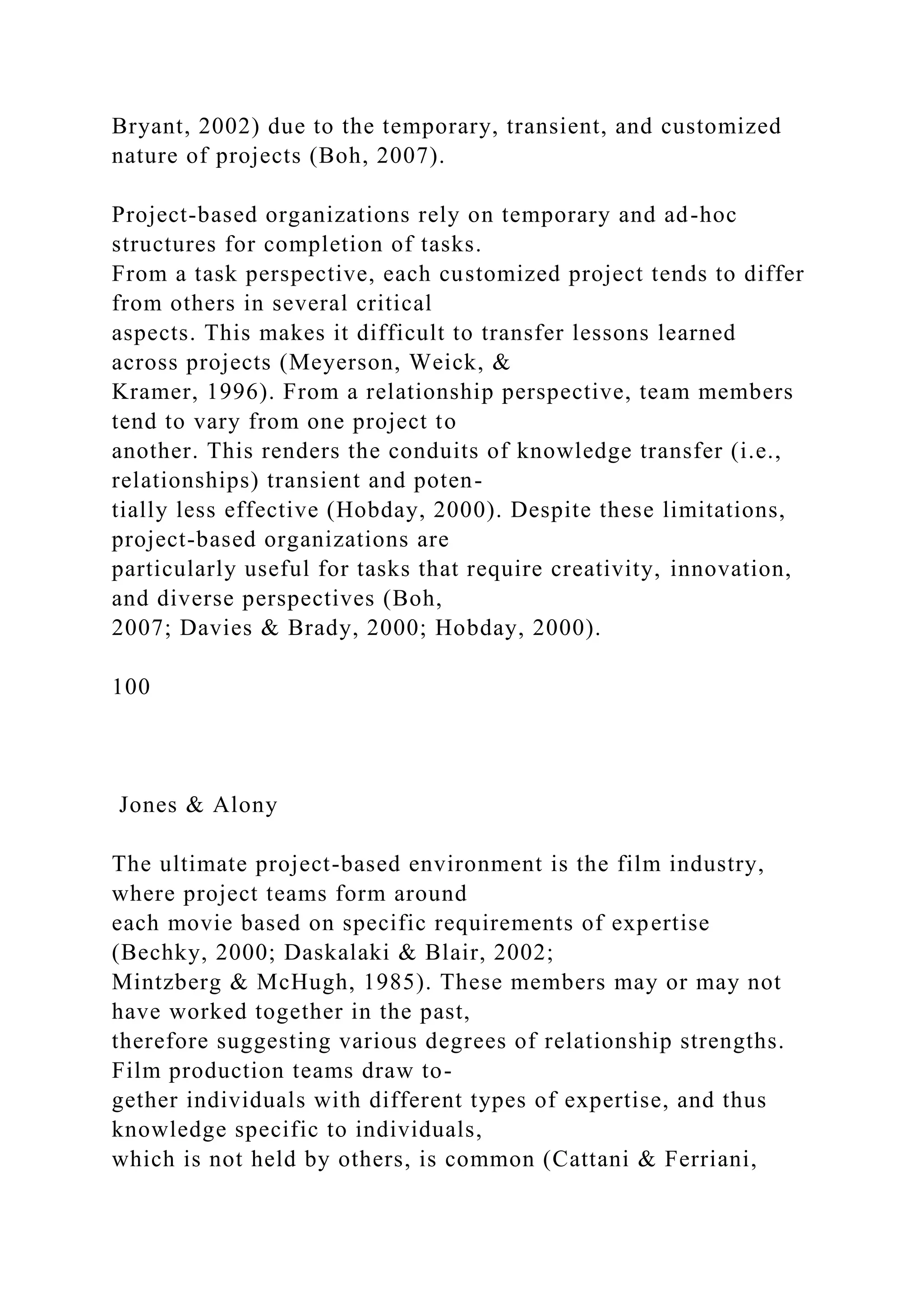 Bryant, 2002) due to the temporary, transient, and customized
nature of projects (Boh, 2007).
Project-based organizations rely on temporary and ad-hoc
structures for completion of tasks.
From a task perspective, each customized project tends to differ
from others in several critical
aspects. This makes it difficult to transfer lessons learned
across projects (Meyerson, Weick, &
Kramer, 1996). From a relationship perspective, team members
tend to vary from one project to
another. This renders the conduits of knowledge transfer (i.e.,
relationships) transient and poten-
tially less effective (Hobday, 2000). Despite these limitations,
project-based organizations are
particularly useful for tasks that require creativity, innovation,
and diverse perspectives (Boh,
2007; Davies & Brady, 2000; Hobday, 2000).
100
Jones & Alony
The ultimate project-based environment is the film industry,
where project teams form around
each movie based on specific requirements of expertise
(Bechky, 2000; Daskalaki & Blair, 2002;
Mintzberg & McHugh, 1985). These members may or may not
have worked together in the past,
therefore suggesting various degrees of relationship strengths.
Film production teams draw to-
gether individuals with different types of expertise, and thus
knowledge specific to individuals,
which is not held by others, is common (Cattani & Ferriani,
 