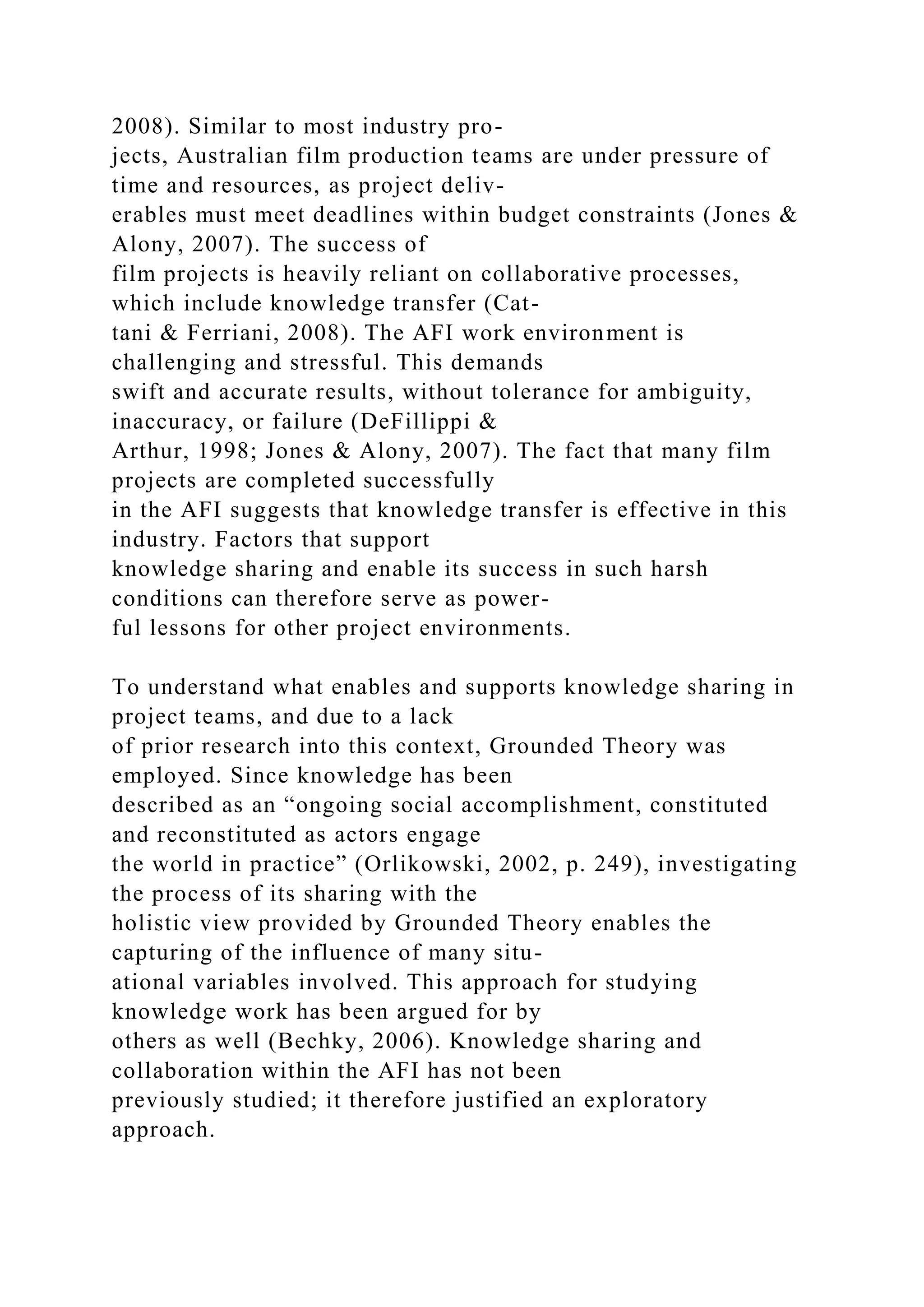 2008). Similar to most industry pro-
jects, Australian film production teams are under pressure of
time and resources, as project deliv-
erables must meet deadlines within budget constraints (Jones &
Alony, 2007). The success of
film projects is heavily reliant on collaborative processes,
which include knowledge transfer (Cat-
tani & Ferriani, 2008). The AFI work environment is
challenging and stressful. This demands
swift and accurate results, without tolerance for ambiguity,
inaccuracy, or failure (DeFillippi &
Arthur, 1998; Jones & Alony, 2007). The fact that many film
projects are completed successfully
in the AFI suggests that knowledge transfer is effective in this
industry. Factors that support
knowledge sharing and enable its success in such harsh
conditions can therefore serve as power-
ful lessons for other project environments.
To understand what enables and supports knowledge sharing in
project teams, and due to a lack
of prior research into this context, Grounded Theory was
employed. Since knowledge has been
described as an “ongoing social accomplishment, constituted
and reconstituted as actors engage
the world in practice” (Orlikowski, 2002, p. 249), investigating
the process of its sharing with the
holistic view provided by Grounded Theory enables the
capturing of the influence of many situ-
ational variables involved. This approach for studying
knowledge work has been argued for by
others as well (Bechky, 2006). Knowledge sharing and
collaboration within the AFI has not been
previously studied; it therefore justified an exploratory
approach.
 