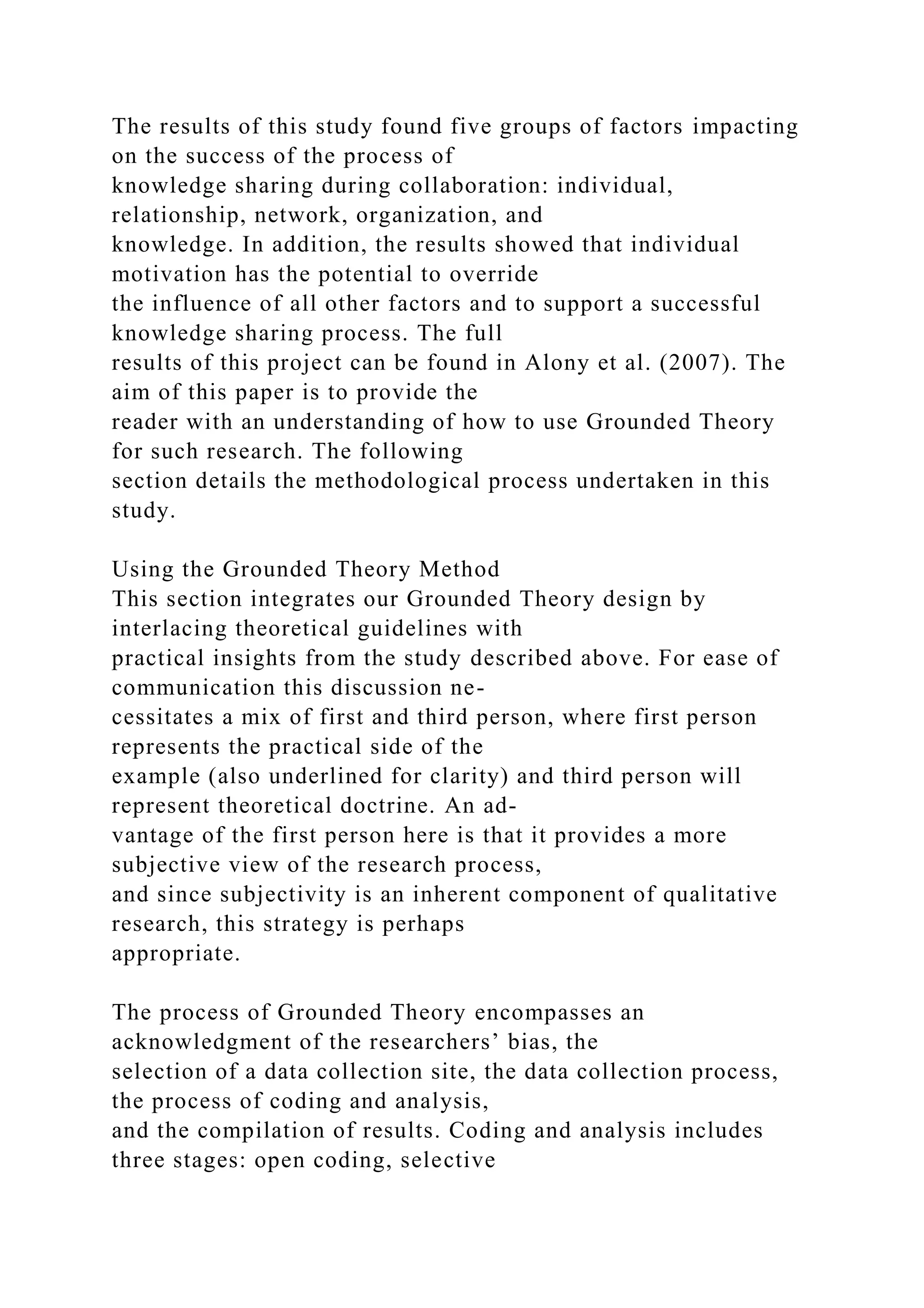 The results of this study found five groups of factors impacting
on the success of the process of
knowledge sharing during collaboration: individual,
relationship, network, organization, and
knowledge. In addition, the results showed that individual
motivation has the potential to override
the influence of all other factors and to support a successful
knowledge sharing process. The full
results of this project can be found in Alony et al. (2007). The
aim of this paper is to provide the
reader with an understanding of how to use Grounded Theory
for such research. The following
section details the methodological process undertaken in this
study.
Using the Grounded Theory Method
This section integrates our Grounded Theory design by
interlacing theoretical guidelines with
practical insights from the study described above. For ease of
communication this discussion ne-
cessitates a mix of first and third person, where first person
represents the practical side of the
example (also underlined for clarity) and third person will
represent theoretical doctrine. An ad-
vantage of the first person here is that it provides a more
subjective view of the research process,
and since subjectivity is an inherent component of qualitative
research, this strategy is perhaps
appropriate.
The process of Grounded Theory encompasses an
acknowledgment of the researchers’ bias, the
selection of a data collection site, the data collection process,
the process of coding and analysis,
and the compilation of results. Coding and analysis includes
three stages: open coding, selective
 