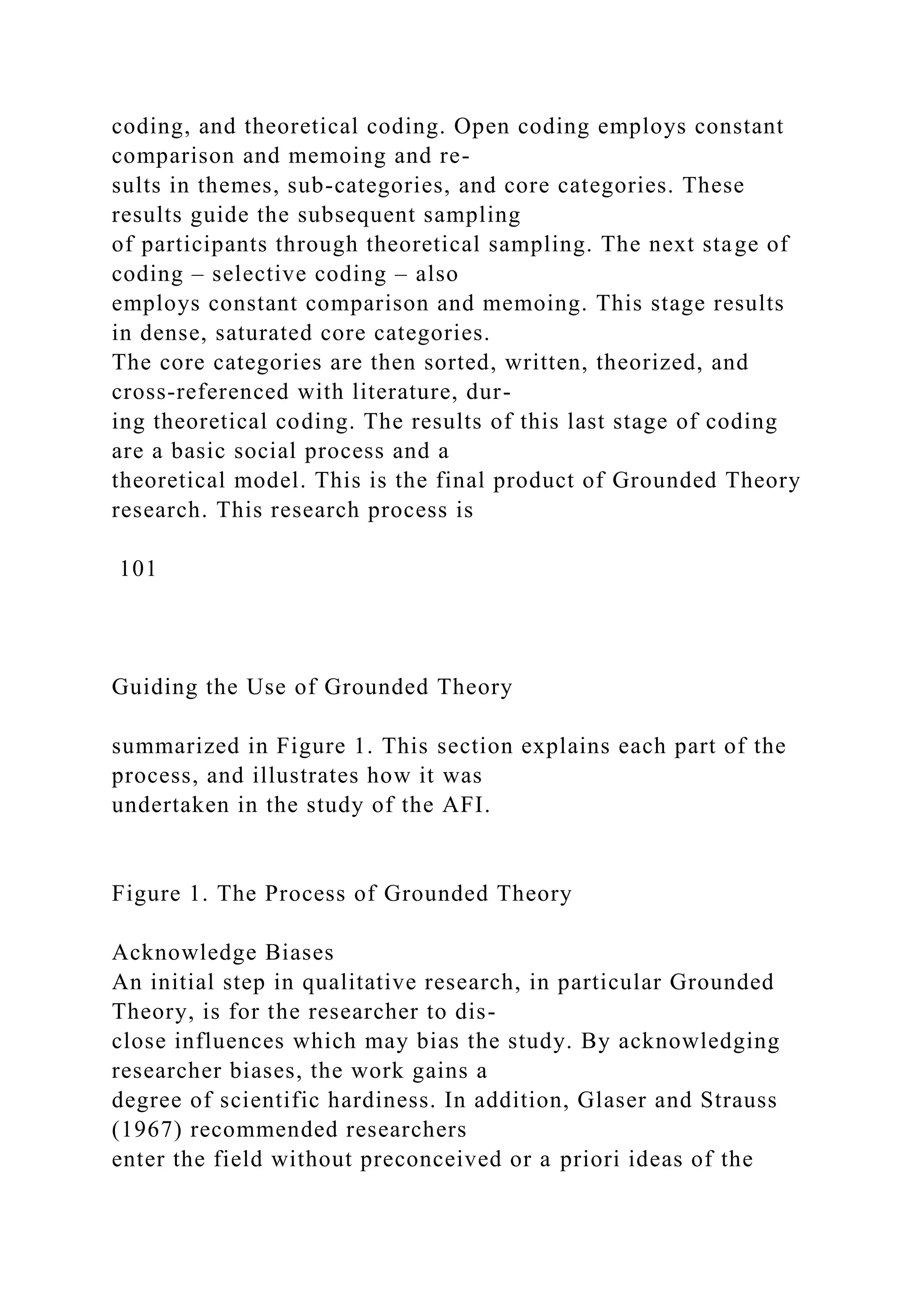 coding, and theoretical coding. Open coding employs constant
comparison and memoing and re-
sults in themes, sub-categories, and core categories. These
results guide the subsequent sampling
of participants through theoretical sampling. The next stage of
coding – selective coding – also
employs constant comparison and memoing. This stage results
in dense, saturated core categories.
The core categories are then sorted, written, theorized, and
cross-referenced with literature, dur-
ing theoretical coding. The results of this last stage of coding
are a basic social process and a
theoretical model. This is the final product of Grounded Theory
research. This research process is
101
Guiding the Use of Grounded Theory
summarized in Figure 1. This section explains each part of the
process, and illustrates how it was
undertaken in the study of the AFI.
Figure 1. The Process of Grounded Theory
Acknowledge Biases
An initial step in qualitative research, in particular Grounded
Theory, is for the researcher to dis-
close influences which may bias the study. By acknowledging
researcher biases, the work gains a
degree of scientific hardiness. In addition, Glaser and Strauss
(1967) recommended researchers
enter the field without preconceived or a priori ideas of the
 