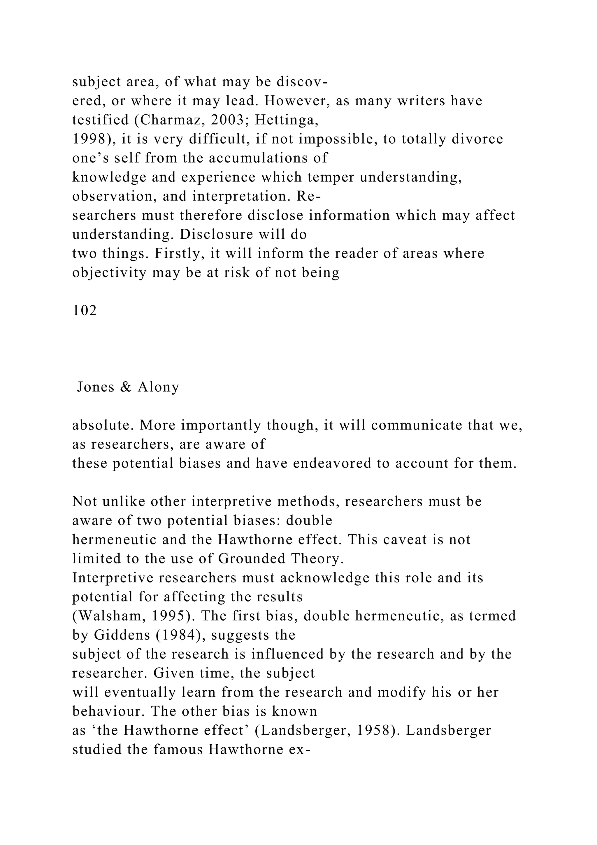 subject area, of what may be discov-
ered, or where it may lead. However, as many writers have
testified (Charmaz, 2003; Hettinga,
1998), it is very difficult, if not impossible, to totally divorce
one’s self from the accumulations of
knowledge and experience which temper understanding,
observation, and interpretation. Re-
searchers must therefore disclose information which may affect
understanding. Disclosure will do
two things. Firstly, it will inform the reader of areas where
objectivity may be at risk of not being
102
Jones & Alony
absolute. More importantly though, it will communicate that we,
as researchers, are aware of
these potential biases and have endeavored to account for them.
Not unlike other interpretive methods, researchers must be
aware of two potential biases: double
hermeneutic and the Hawthorne effect. This caveat is not
limited to the use of Grounded Theory.
Interpretive researchers must acknowledge this role and its
potential for affecting the results
(Walsham, 1995). The first bias, double hermeneutic, as termed
by Giddens (1984), suggests the
subject of the research is influenced by the research and by the
researcher. Given time, the subject
will eventually learn from the research and modify his or her
behaviour. The other bias is known
as ‘the Hawthorne effect’ (Landsberger, 1958). Landsberger
studied the famous Hawthorne ex-
 