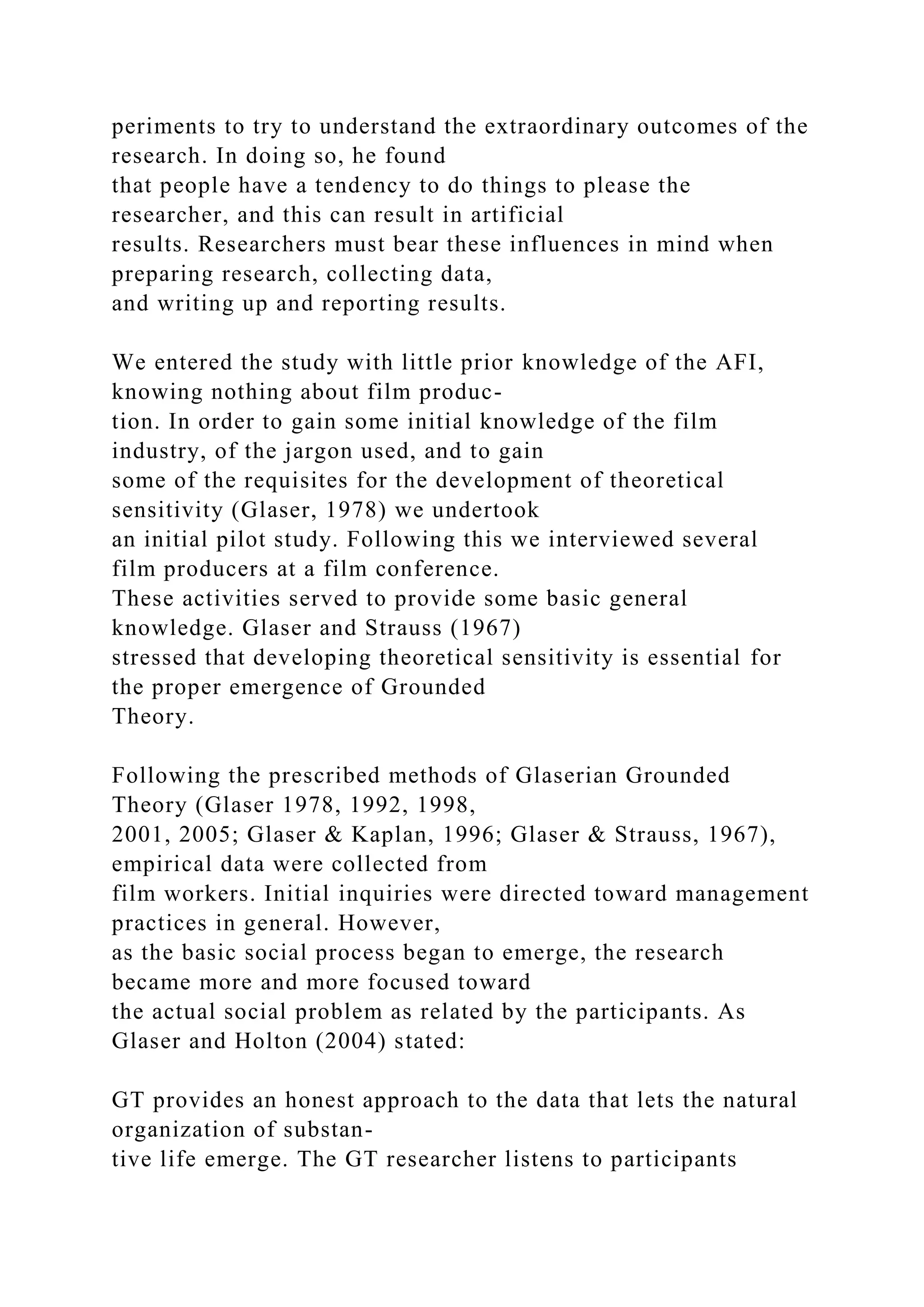 periments to try to understand the extraordinary outcomes of the
research. In doing so, he found
that people have a tendency to do things to please the
researcher, and this can result in artificial
results. Researchers must bear these influences in mind when
preparing research, collecting data,
and writing up and reporting results.
We entered the study with little prior knowledge of the AFI,
knowing nothing about film produc-
tion. In order to gain some initial knowledge of the film
industry, of the jargon used, and to gain
some of the requisites for the development of theoretical
sensitivity (Glaser, 1978) we undertook
an initial pilot study. Following this we interviewed several
film producers at a film conference.
These activities served to provide some basic general
knowledge. Glaser and Strauss (1967)
stressed that developing theoretical sensitivity is essential for
the proper emergence of Grounded
Theory.
Following the prescribed methods of Glaserian Grounded
Theory (Glaser 1978, 1992, 1998,
2001, 2005; Glaser & Kaplan, 1996; Glaser & Strauss, 1967),
empirical data were collected from
film workers. Initial inquiries were directed toward management
practices in general. However,
as the basic social process began to emerge, the research
became more and more focused toward
the actual social problem as related by the participants. As
Glaser and Holton (2004) stated:
GT provides an honest approach to the data that lets the natural
organization of substan-
tive life emerge. The GT researcher listens to participants
 