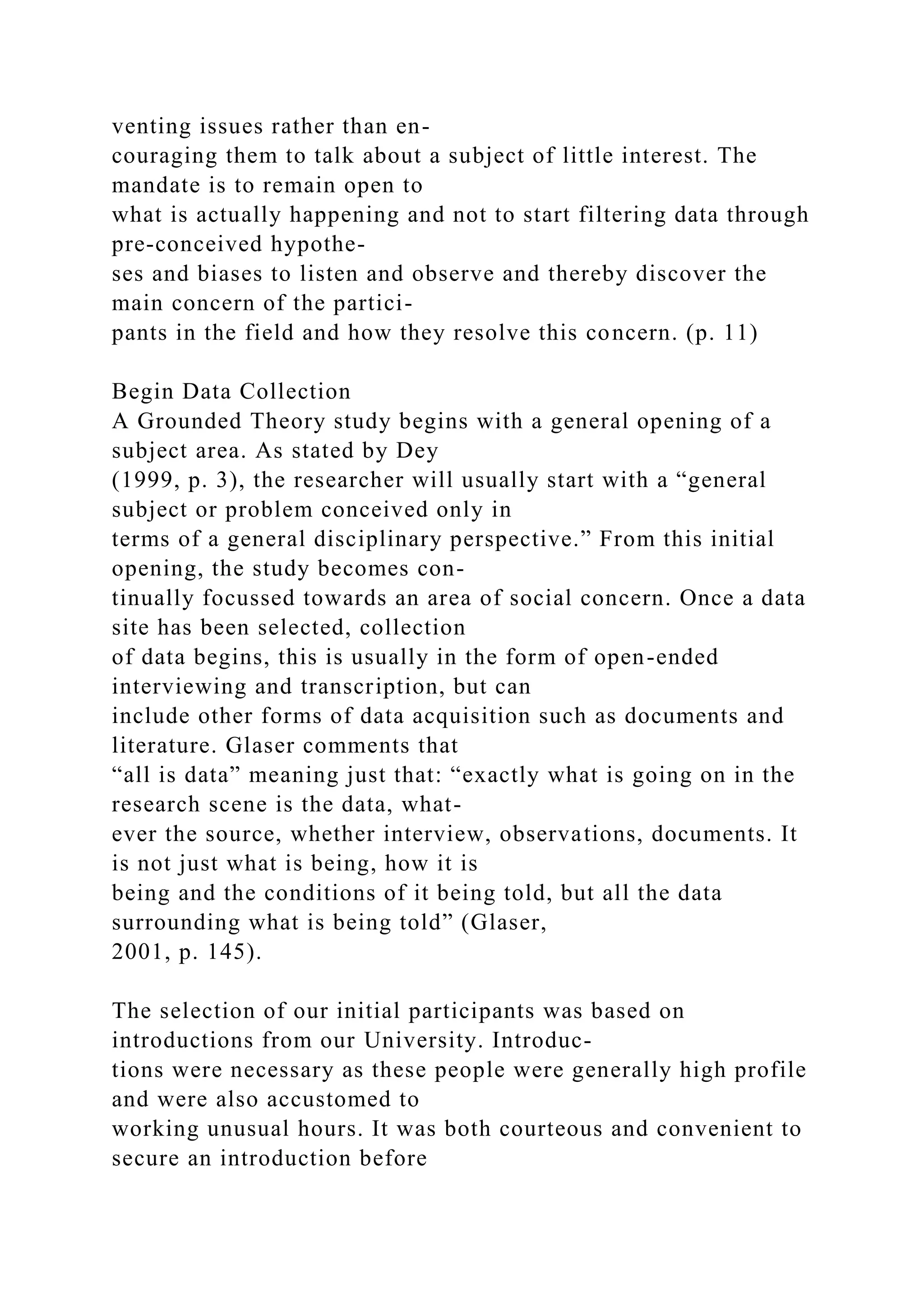venting issues rather than en-
couraging them to talk about a subject of little interest. The
mandate is to remain open to
what is actually happening and not to start filtering data through
pre-conceived hypothe-
ses and biases to listen and observe and thereby discover the
main concern of the partici-
pants in the field and how they resolve this concern. (p. 11)
Begin Data Collection
A Grounded Theory study begins with a general opening of a
subject area. As stated by Dey
(1999, p. 3), the researcher will usually start with a “general
subject or problem conceived only in
terms of a general disciplinary perspective.” From this initial
opening, the study becomes con-
tinually focussed towards an area of social concern. Once a data
site has been selected, collection
of data begins, this is usually in the form of open-ended
interviewing and transcription, but can
include other forms of data acquisition such as documents and
literature. Glaser comments that
“all is data” meaning just that: “exactly what is going on in the
research scene is the data, what-
ever the source, whether interview, observations, documents. It
is not just what is being, how it is
being and the conditions of it being told, but all the data
surrounding what is being told” (Glaser,
2001, p. 145).
The selection of our initial participants was based on
introductions from our University. Introduc-
tions were necessary as these people were generally high profile
and were also accustomed to
working unusual hours. It was both courteous and convenient to
secure an introduction before
 