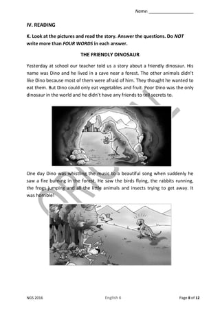 Name: ______________________
NGS 2016 English 6 Page 8 of 12
IV. READING
K. Look at the pictures and read the story. Answe...