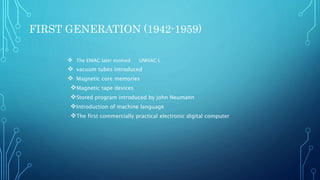 FIRST GENERATION (1942-1959)
 The ENIAC later evolved UNIVAC l.
 vacuum tubes introduced
 Magnetic core memories
Magnetic tape devices
Stored program introduced by john Neumann
Introduction of machine language
The first commercially practical electronic digital computer
 
