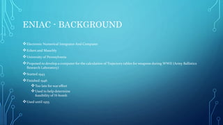 ENIAC - BACKGROUND
Electronic Numerical Integrator And Computer
Eckert and Mauchly
University of Pennsylvania
Proposed to develop a computer for the calculation of Trajectory tables for weapons during WWII (Army Ballistics
Research Laboratory)
Started 1943
Finished 1946
Too late for war effort
Used to help determine
feasibility of H-bomb
Used until 1955
 