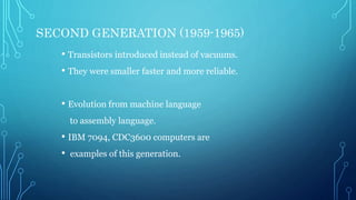 SECOND GENERATION (1959-1965)
• Transistors introduced instead of vacuums.
• They were smaller faster and more reliable.
• Evolution from machine language
to assembly language.
• IBM 7094, CDC3600 computers are
• examples of this generation.
 