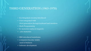THIRD GENERATION (1965-1970)
• IC( integrated circuits) introduced
• Users integrated with
third generation through keyboard and monitors.
• Multi Programming
• IC memories replaced magnetic
• core memories
• IBM introduced mainframe.
• Computers become widely
used in business.
• Software development.
 