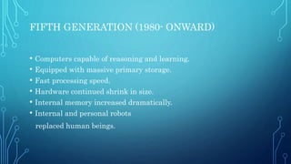 FIFTH GENERATION (1980- ONWARD)
• Computers capable of reasoning and learning.
• Equipped with massive primary storage.
• Fast processing speed.
• Hardware continued shrink in size.
• Internal memory increased dramatically.
• Internal and personal robots
replaced human beings.
 