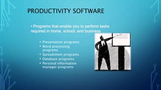 PRODUCTIVITY SOFTWARE
• Presentation programs
• Word processing
programs
• Spreadsheet programs
• Database programs
• Personal information
manager programs
• Programs that enable you to perform tasks
required in home, school, and business
 