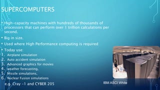SUPERCOMPUTERS
• High-capacity machines with hundreds of thousands of
processors that can perform over 1 trillion calculations per
second.
• Big in size.
• Used where High Performance computing is required
• Today use:
1. Airplane simulation
2. Auto accident simulation
3. Advanced graphics for movies
4. weather forecasting,
5. Missile simulations,
6. Nuclear Fusion simulations
e.g. Cray -1 and CYBER 205 IBM ASCI White
 