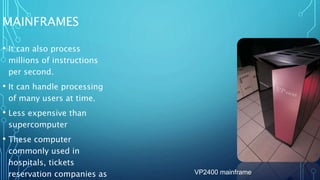 MAINFRAMES
• It can also process
millions of instructions
per second.
• It can handle processing
of many users at time.
• Less expensive than
supercomputer
• These computer
commonly used in
hospitals, tickets
reservation companies as VP2400 mainframe
 