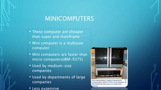 MINICOMPUTERS
• These computer are cheaper
than super and mainframe
• Mini computer is a multiuser
computer
• Mini computers are faster than
micro computers(IBM-9375)
• Used by medium-size
companies
• Used by departments of large
companies
• Less expensive
 