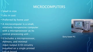 MICROCOMPUTERS
• Small in size
• Less in cost
• Preferred by home user
• A microcomputer is a small,
relatively inexpensive computer
with a microprocessor as its
central processing unit .
• It includes a microprocessor,
memory, and minimal
input/output (I/O) circuitry
mounted on a single printed
Sony tower PC
 