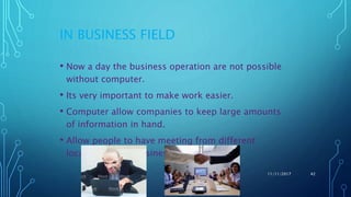 IN BUSINESS FIELD
• Now a day the business operation are not possible
without computer.
• Its very important to make work easier.
• Computer allow companies to keep large amounts
of information in hand.
• Allow people to have meeting from different
locations about business
11/11/2017 42
 
