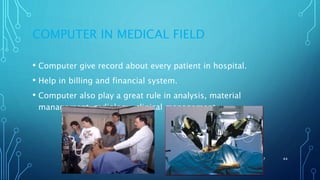 COMPUTER IN MEDICAL FIELD
• Computer give record about every patient in hospital.
• Help in billing and financial system.
• Computer also play a great rule in analysis, material
management ,radiology, clinical management.
11/11/2017 44
 