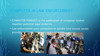 COMPUTER IN LAW ENFORCEMENT
• COMPUTER FORESICS is the application of computer system
together potential legal evidence.
• Law enforcement uses computers to quickly find record, locate
possible suspects and investigate accounts.
11/11/2017 45
 